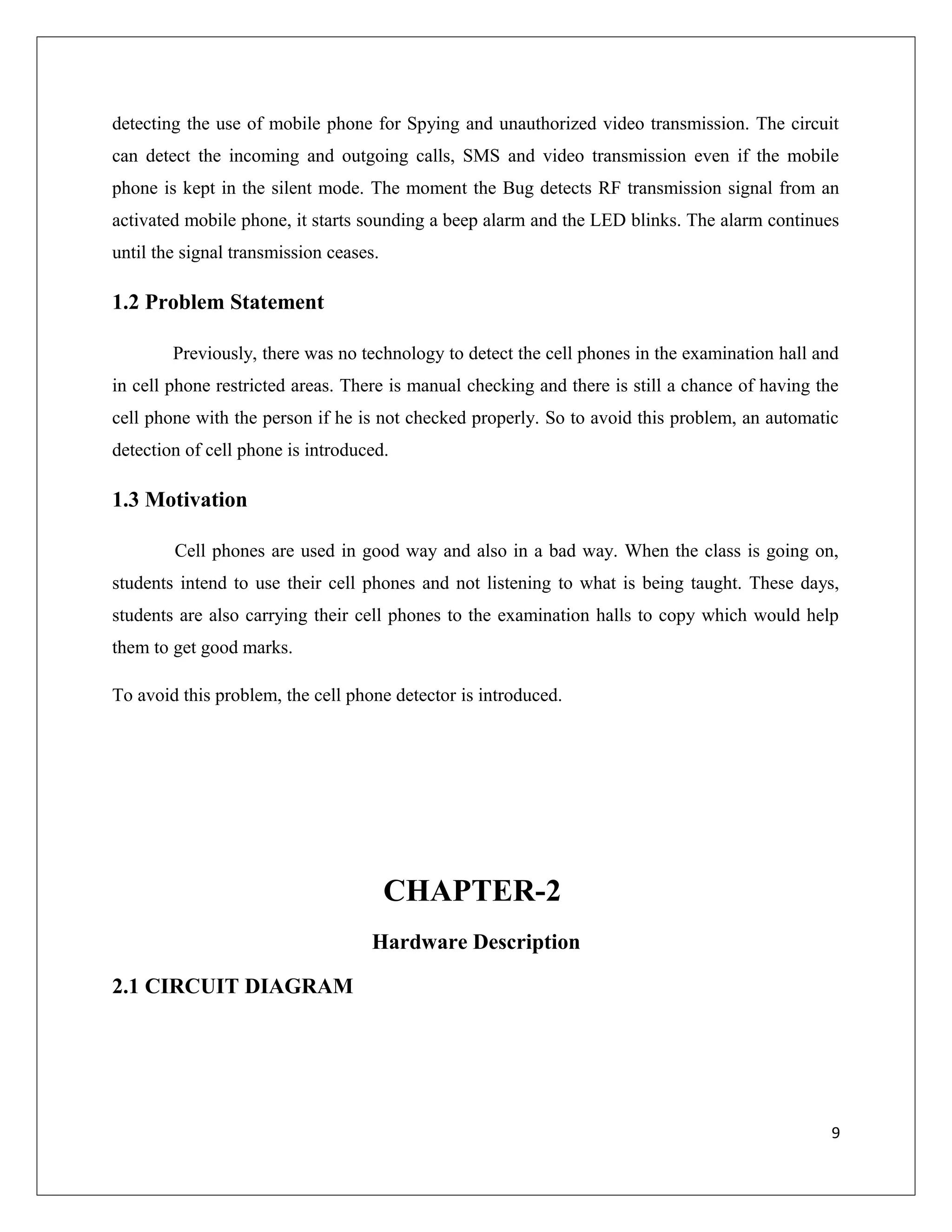 detecting the use of mobile phone for Spying and unauthorized video transmission. The circuit
can detect the incoming and outgoing calls, SMS and video transmission even if the mobile
phone is kept in the silent mode. The moment the Bug detects RF transmission signal from an
activated mobile phone, it starts sounding a beep alarm and the LED blinks. The alarm continues
until the signal transmission ceases.
1.2 Problem Statement
Previously, there was no technology to detect the cell phones in the examination hall and
in cell phone restricted areas. There is manual checking and there is still a chance of having the
cell phone with the person if he is not checked properly. So to avoid this problem, an automatic
detection of cell phone is introduced.
1.3 Motivation
Cell phones are used in good way and also in a bad way. When the class is going on,
students intend to use their cell phones and not listening to what is being taught. These days,
students are also carrying their cell phones to the examination halls to copy which would help
them to get good marks.
To avoid this problem, the cell phone detector is introduced.
CHAPTER-2
Hardware Description
2.1 CIRCUIT DIAGRAM
9
 