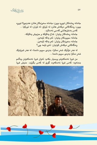 47
‌‫ه‬‫تووڕ‬ ‫‌ردووال‬‫ه‬‫ه‬ ،‫هاتن‬ ‫‌كان‬‫ه‬‫‌وز‬‫ه‬‫س‬ ‌‫ه‬‫جامان‬ ،‫بوون‬ ‌‫ه‬‫تووڕ‬ ‫‌كان‬‫ه‬‫‌ش‬‫ه‬‫ڕ‬ ‌‫ه‬‫جامان‬
...‫توركیا‬ ‌‫ه‬‫ل‬ ،‫ئێران‬ ‌‫ه‬‫ل‬ ،‫ئێراق‬ ‌‫ه‬‫ل‬ ،‫هاتن‬ ‫‌ش‬‫ه‬‫دیك‬ ‫‌كانی‬‫ه‬‫‌نگ‬‫ه‬‫ڕ‬ ،‫بوون‬
.‫‌كرد‬‫ه‬‫‌د‬‫ه‬‫ن‬ ‫‌سی‬‫ه‬‫ك‬ ‫‌خێرهاتنی‬‫ه‬‫ب‬ ‫‌س‬‫ه‬‫ك‬
.‌‫ه‬‫‌كێك‬‫ه‬‫ی‬ ‫حزبیش‬ ‫و‬ ‌‫ه‬‫‌كێك‬‫ه‬‫ی‬ ‫شاخ‬ :‫وتیان‬ ‫‌كان‬‫ه‬‫‌ش‬‫ه‬‫ڕ‬ ‌‫ه‬‫جامان‬
.‫‌ین‬‫ه‬‫ئێم‬ ‌‫ه‬‫‌ك‬‫ه‬‫ی‬ ‫‌و‬‫ه‬‫ئ‬ :‫وتیان‬ ‫‌كان‬‫ه‬‫سوور‬ ‌‫ه‬‫جامان‬
.‫‌ین‬‫ه‬‫ئێم‬ ‌‫ه‬‫‌ك‬‫ه‬‫ی‬ ‫‌و‬‫ه‬‫ئ‬ :‫وتیان‬ ‫‌كان‬‫ه‬‫‌وز‬‫ه‬‫س‬ ‌‫ه‬‫جامان‬
‫چی؟‬ ‌‫ه‬‫ئێم‬ ‫‌ی‬‫ه‬‫ئ‬ :‫كوتیان‬ ‫‌ش‬‫ه‬‫دیك‬ ‫‌كانی‬‫ه‬‫‌نگ‬‫ه‬‫ڕ‬
‫شوێنێك‬ ‫‌ر‬‫ه‬‫ه‬ ‌‫ه‬‫ل‬ ،‫‌نا‬‫ه‬‫داد‬ ‫سپیم‬ ‫‌ردی‬‫ه‬‫ب‬ ،‫‌كرا‬‫ه‬‫د‬ ‫‌ڕ‬‫ه‬‫ش‬ ‫دۆڵێك‬ ‫‌ر‬‫ه‬‫ه‬ ‌‫ه‬‫ل‬
...‫‌نا‬‫ه‬‫داد‬ ‫سپیم‬ ‫‌ردی‬‫ه‬‫ب‬ ‫‌كرا‬‫ه‬‫د‬ ‫‌ڕ‬‫ه‬‫ش‬
‫‌اڵمم‬‫ه‬‫و‬ ‫‌وتن‬‫ه‬‫‌ك‬‫ه‬‫‌د‬‫ه‬‫ن‬ ‫فریا‬ ‫‌وان‬‫ه‬‫ئ‬ ،‫‌م‬‫ه‬‫بك‬ ‫پرسیار‬ ‫‌وتم‬‫ه‬‫‌ك‬‫ه‬‫‌د‬‫ه‬‫ن‬ ‫فریا‬ ‫من‬
‫فریا‬ ‫منیش‬ .‫بگرێت‬ ‫‌س‬‫ه‬‫ك‬ ‌‫ه‬‫ل‬ ‌‫ێ‬‫گو‬ ‫‌وت‬‫ه‬‫‌ك‬‫ه‬‫‌د‬‫ه‬‫ن‬ ‫فریا‬ ‫‌س‬‫ه‬‫ك‬ ،‌‫ه‬‫‌و‬‫ه‬‫‌ن‬‫ه‬‫بد‬
47
 