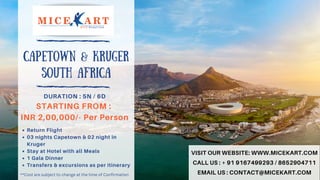 Return Flight
03 nights Capetown & 02 night in
Kruger
Stay at Hotel with all Meals
1 Gala Dinner
Transfers & excursions as per itinerary
DURATION : 5N / 6D
STARTING FROM :
INR 2,00,000/- Per Person
CAPETOWN & KRUGER
South Africa
VISIT OUR WEBSITE: WWW.MICEKART.COM
CALL US : + 91 9167499293 / 8652904711
EMAIL US : CONTACT@MICEKART.COM
**Cost are subject to change at the time of Confirmation
 