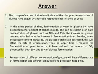 Answer
1. The change of carbon dioxide level indicated that the yeast fermentation of
glucose have begun. Or anaerobic respiration has initiated by yeast.
2. In the same period of time, fermentation of yeast in glucose 5% have
produced higher amount of carbon dioxide. This can be explain as in high
concentration of glucose such as 10% and 15%, the increase in glucose
concentration led to in the increase in fermentation time. Besides, when
the glucose content increased, the glucose uptake rate decreased, this will
affect the rate of fermentation. Thus, as longer time is required for
fermentation of yeast to occur, it have reduced the amount of CO2
produced for both 10% and 15% of glucose fermentation.
4. Fermentation of different concentration of glucose will have different rate
of fermentation and different amount of end product in fixed time.
 