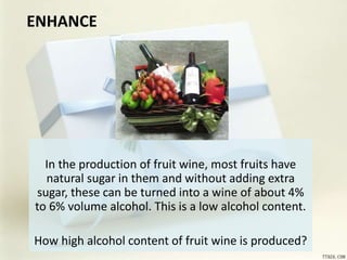 ENHANCE
In the production of fruit wine, most fruits have
natural sugar in them and without adding extra
sugar, these can be turned into a wine of about 4%
to 6% volume alcohol. This is a low alcohol content.
How high alcohol content of fruit wine is produced?
 
