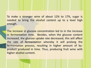 To make a stronger wine of about 12% to 17%, sugar is
needed to bring the alcohol content up to a level high
enough.
The increase in glucose concentration led to in the increase
in fermentation time. Besides, when the glucose content
increased, the glucose uptake rate decreased, this will affect
the rate of fermentation whereby it will prolong the
fermentation process, resulting in higher amount of by-
product produced in time. Thus, producing fruit wine with
higher alcohol content.
 