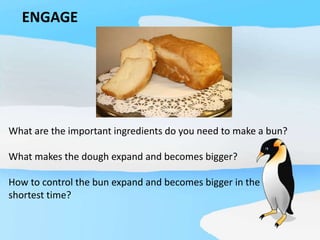 ENGAGE
What are the important ingredients do you need to make a bun?
What makes the dough expand and becomes bigger?
How to control the bun expand and becomes bigger in the
shortest time?
 