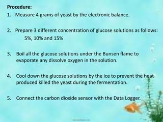 Procedure:
1. Measure 4 grams of yeast by the electronic balance.
2. Prepare 3 different concentration of glucose solutions as follows:
5%, 10% and 15%
3. Boil all the glucose solutions under the Bunsen flame to
evaporate any dissolve oxygen in the solution.
4. Cool down the glucose solutions by the ice to prevent the heat
produced killed the yeast during the fermentation.
5. Connect the carbon dioxide sensor with the Data Logger.
 