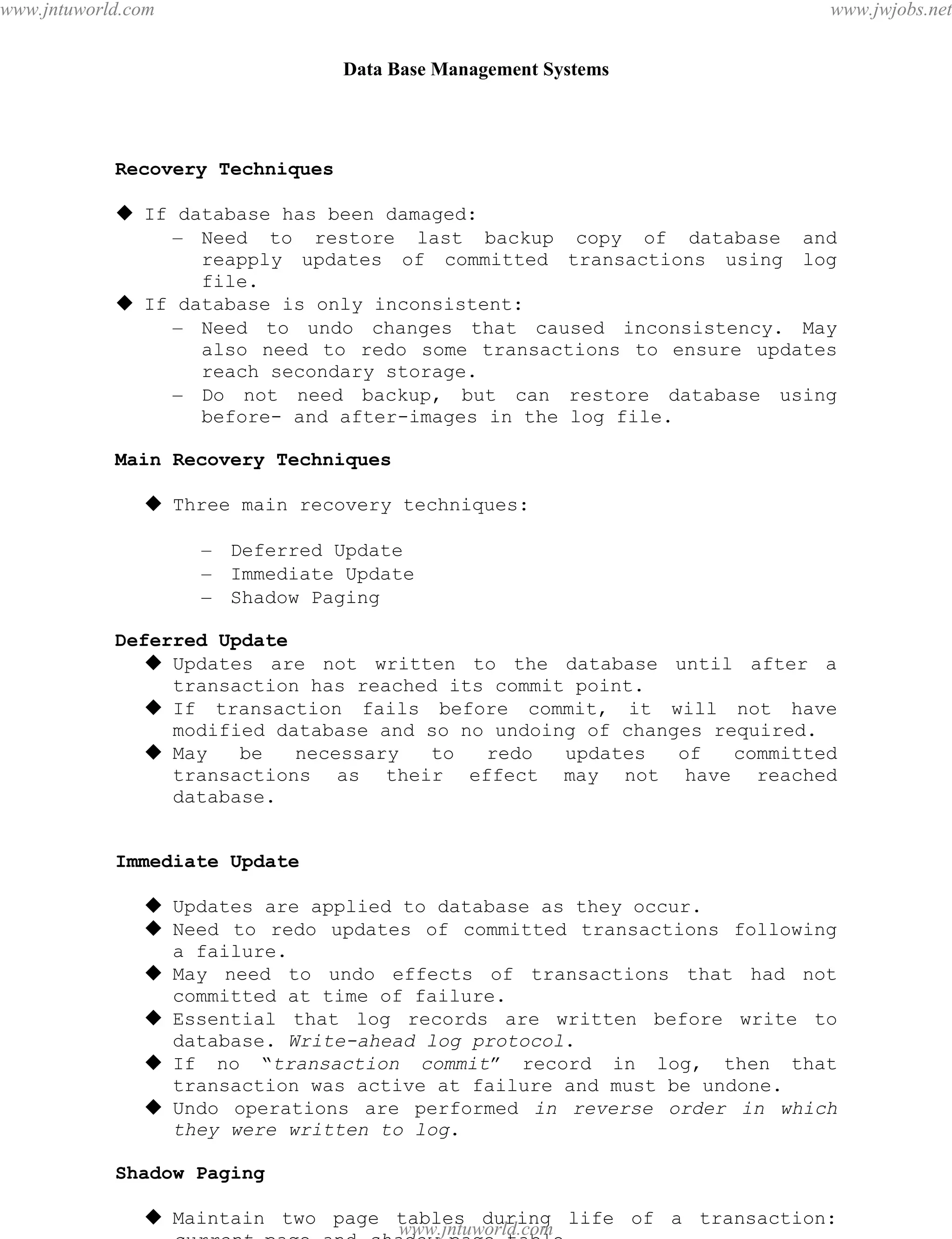 Data Base Management Systems
103
Recovery Techniques
 If database has been damaged:
– Need to restore last backup copy of database and
reapply updates of committed transactions using log
file.
 If database is only inconsistent:
– Need to undo changes that caused inconsistency. May
also need to redo some transactions to ensure updates
reach secondary storage.
– Do not need backup, but can restore database using
before- and after-images in the log file.
Main Recovery Techniques
 Three main recovery techniques:
– Deferred Update
– Immediate Update
– Shadow Paging
Deferred Update
 Updates are not written to the database until after a
transaction has reached its commit point.
 If transaction fails before commit, it will not have
modified database and so no undoing of changes required.
 May be necessary to redo updates of committed
transactions as their effect may not have reached
database.
Immediate Update
 Updates are applied to database as they occur.
 Need to redo updates of committed transactions following
a failure.
 May need to undo effects of transactions that had not
committed at time of failure.
 Essential that log records are written before write to
database. Write-ahead log protocol.
 If no “transaction commit” record in log, then that
transaction was active at failure and must be undone.
 Undo operations are performed in reverse order in which
they were written to log.
Shadow Paging
 Maintain two page tables during life of a transaction:
current page and shadow page table.
pdfMachine - is a pdf writer that produces quality PDF files with ease!
Get yours now!
“Thank you very much! I can use Acrobat Distiller or the Acrobat PDFWriter but I consider your
product a lot easier to use and much preferable to Adobe's" A.Sarras - USA
www.jntuworld.com
www.jntuworld.com
www.jwjobs.net
 