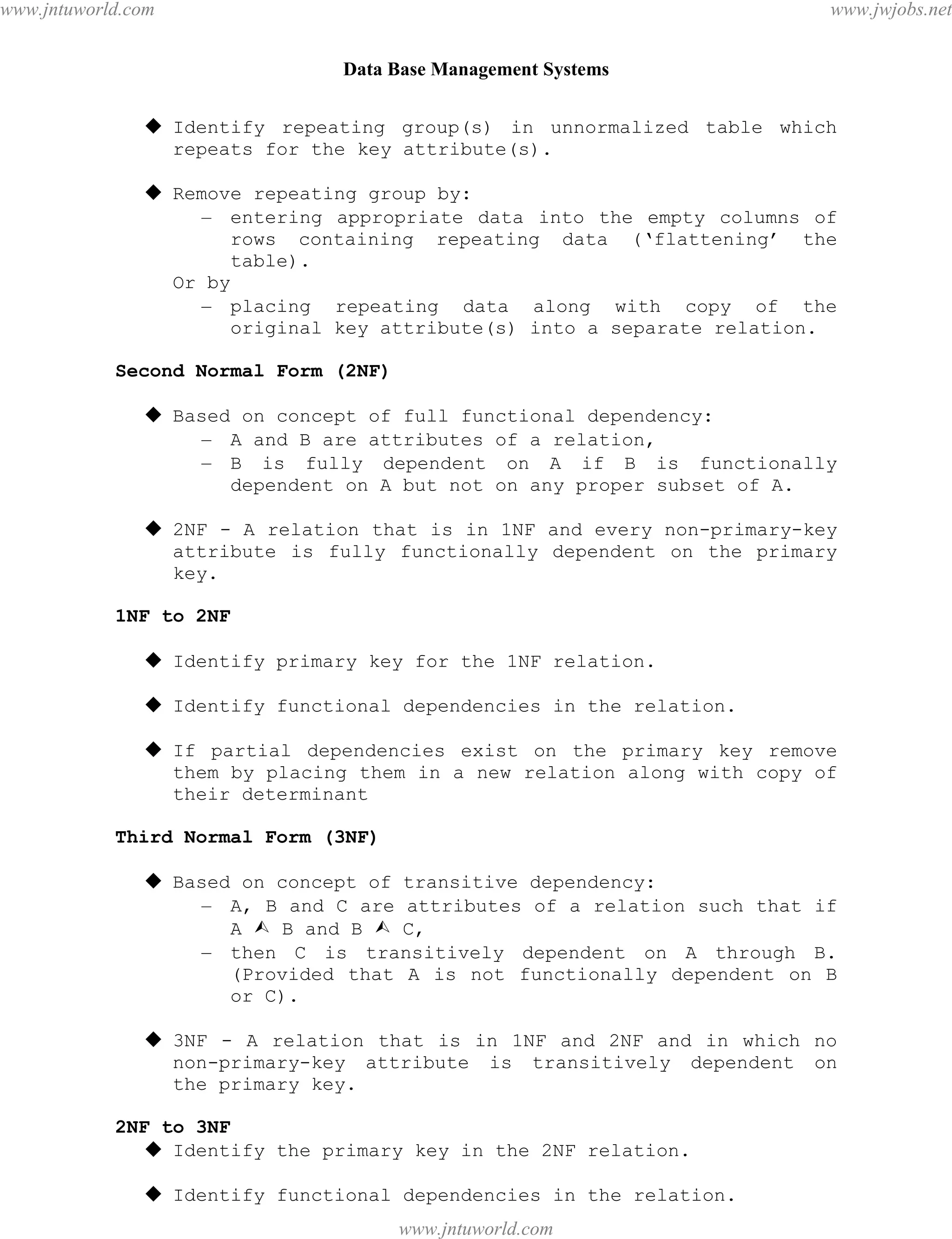 Data Base Management Systems
109
 Identify repeating group(s) in unnormalized table which
repeats for the key attribute(s).
 Remove repeating group by:
– entering appropriate data into the empty columns of
rows containing repeating data (‘flattening’ the
table).
Or by
– placing repeating data along with copy of the
original key attribute(s) into a separate relation.
Second Normal Form (2NF)
 Based on concept of full functional dependency:
– A and B are attributes of a relation,
– B is fully dependent on A if B is functionally
dependent on A but not on any proper subset of A.
 2NF - A relation that is in 1NF and every non-primary-key
attribute is fully functionally dependent on the primary
key.
1NF to 2NF
 Identify primary key for the 1NF relation.
 Identify functional dependencies in the relation.
 If partial dependencies exist on the primary key remove
them by placing them in a new relation along with copy of
their determinant
Third Normal Form (3NF)
 Based on concept of transitive dependency:
– A, B and C are attributes of a relation such that if
A  B and B  C,
– then C is transitively dependent on A through B.
(Provided that A is not functionally dependent on B
or C).
 3NF - A relation that is in 1NF and 2NF and in which no
non-primary-key attribute is transitively dependent on
the primary key.
2NF to 3NF
 Identify the primary key in the 2NF relation.
 Identify functional dependencies in the relation.
pdfMachine - is a pdf writer that produces quality PDF files with ease!
Get yours now!
“Thank you very much! I can use Acrobat Distiller or the Acrobat PDFWriter but I consider your
product a lot easier to use and much preferable to Adobe's" A.Sarras - USA
www.jntuworld.com
www.jntuworld.com
www.jwjobs.net
 