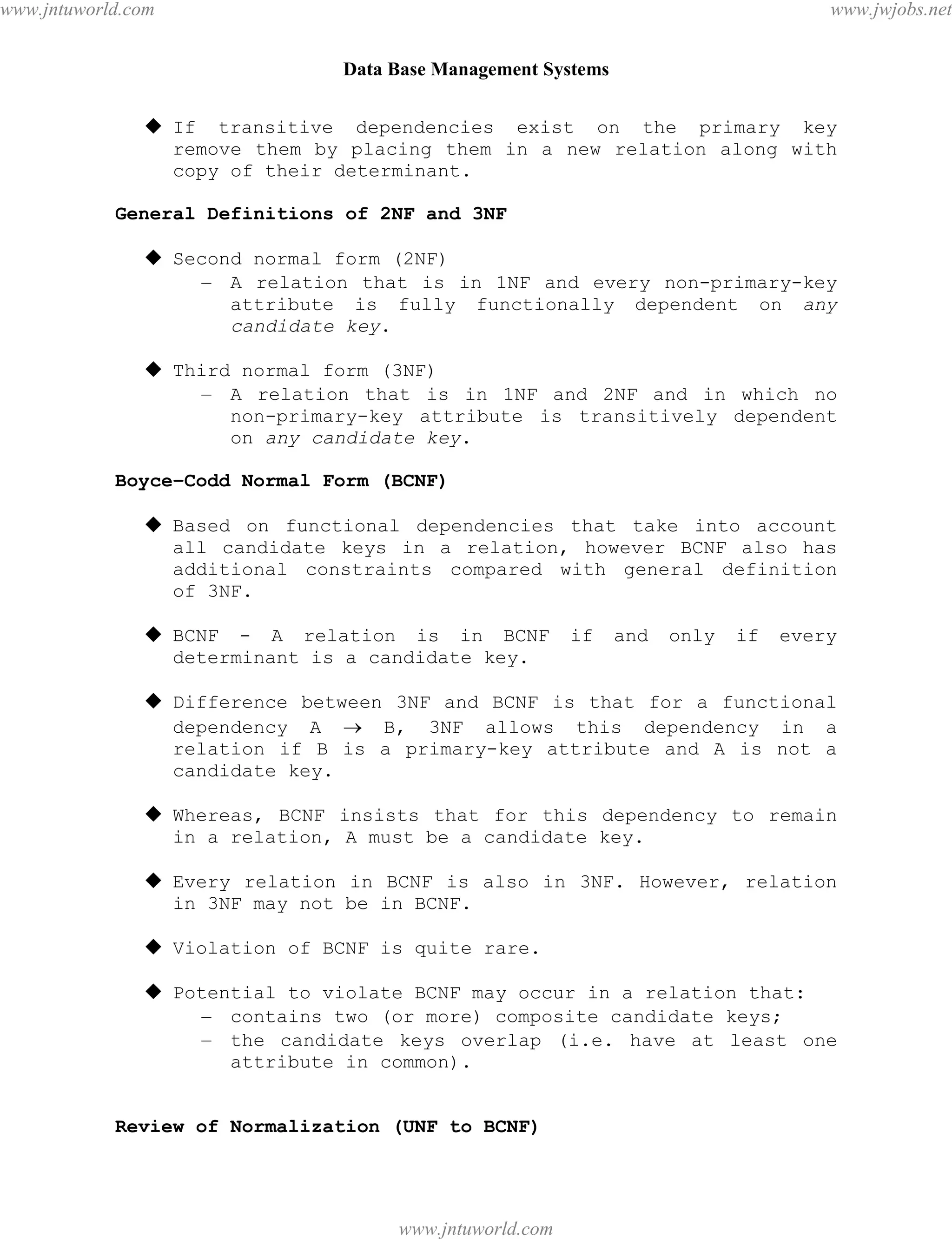 Data Base Management Systems
110
 If transitive dependencies exist on the primary key
remove them by placing them in a new relation along with
copy of their determinant.
General Definitions of 2NF and 3NF
 Second normal form (2NF)
– A relation that is in 1NF and every non-primary-key
attribute is fully functionally dependent on any
candidate key.
 Third normal form (3NF)
– A relation that is in 1NF and 2NF and in which no
non-primary-key attribute is transitively dependent
on any candidate key.
Boyce–Codd Normal Form (BCNF)
 Based on functional dependencies that take into account
all candidate keys in a relation, however BCNF also has
additional constraints compared with general definition
of 3NF.
 BCNF - A relation is in BCNF if and only if every
determinant is a candidate key.
 Difference between 3NF and BCNF is that for a functional
dependency A  B, 3NF allows this dependency in a
relation if B is a primary-key attribute and A is not a
candidate key.
 Whereas, BCNF insists that for this dependency to remain
in a relation, A must be a candidate key.
 Every relation in BCNF is also in 3NF. However, relation
in 3NF may not be in BCNF.
 Violation of BCNF is quite rare.
 Potential to violate BCNF may occur in a relation that:
– contains two (or more) composite candidate keys;
– the candidate keys overlap (i.e. have at least one
attribute in common).
Review of Normalization (UNF to BCNF)
pdfMachine - is a pdf writer that produces quality PDF files with ease!
Get yours now!
“Thank you very much! I can use Acrobat Distiller or the Acrobat PDFWriter but I consider your
product a lot easier to use and much preferable to Adobe's" A.Sarras - USA
www.jntuworld.com
www.jntuworld.com
www.jwjobs.net
 