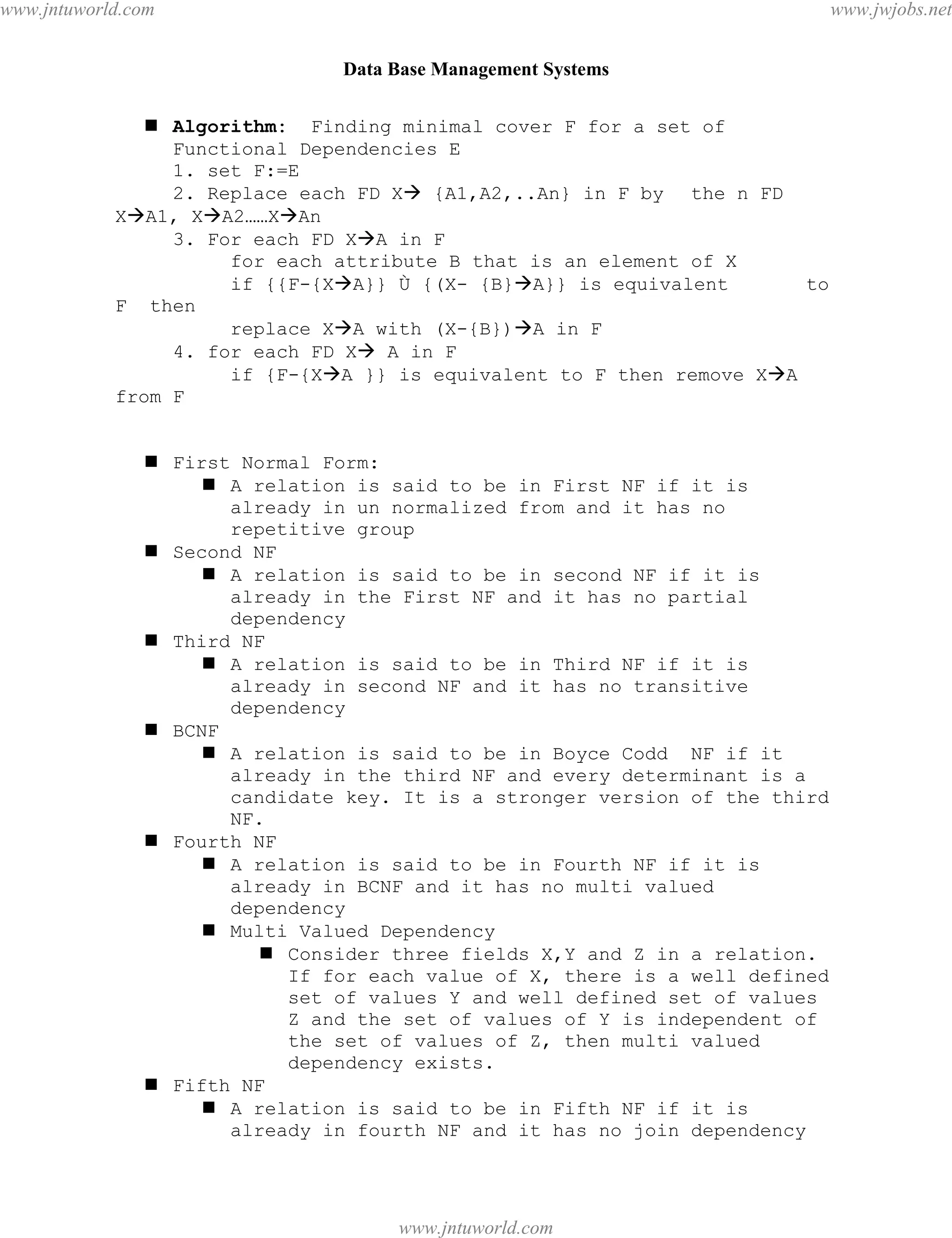 Data Base Management Systems
115
 Algorithm: Finding minimal cover F for a set of
Functional Dependencies E
1. set F:=E
2. Replace each FD X {A1,A2,..An} in F by the n FD
XA1, XA2……XAn
3. For each FD XA in F
for each attribute B that is an element of X
if {{F-{XA}} Ù {(X- {B}A}} is equivalent to
F then
replace XA with (X-{B})A in F
4. for each FD X A in F
if {F-{XA }} is equivalent to F then remove XA
from F
 First Normal Form:
 A relation is said to be in First NF if it is
already in un normalized from and it has no
repetitive group
 Second NF
 A relation is said to be in second NF if it is
already in the First NF and it has no partial
dependency
 Third NF
 A relation is said to be in Third NF if it is
already in second NF and it has no transitive
dependency
 BCNF
 A relation is said to be in Boyce Codd NF if it
already in the third NF and every determinant is a
candidate key. It is a stronger version of the third
NF.
 Fourth NF
 A relation is said to be in Fourth NF if it is
already in BCNF and it has no multi valued
dependency
 Multi Valued Dependency
 Consider three fields X,Y and Z in a relation.
If for each value of X, there is a well defined
set of values Y and well defined set of values
Z and the set of values of Y is independent of
the set of values of Z, then multi valued
dependency exists.
 Fifth NF
 A relation is said to be in Fifth NF if it is
already in fourth NF and it has no join dependency
pdfMachine - is a pdf writer that produces quality PDF files with ease!
Get yours now!
“Thank you very much! I can use Acrobat Distiller or the Acrobat PDFWriter but I consider your
product a lot easier to use and much preferable to Adobe's" A.Sarras - USA
www.jntuworld.com
www.jntuworld.com
www.jwjobs.net
 