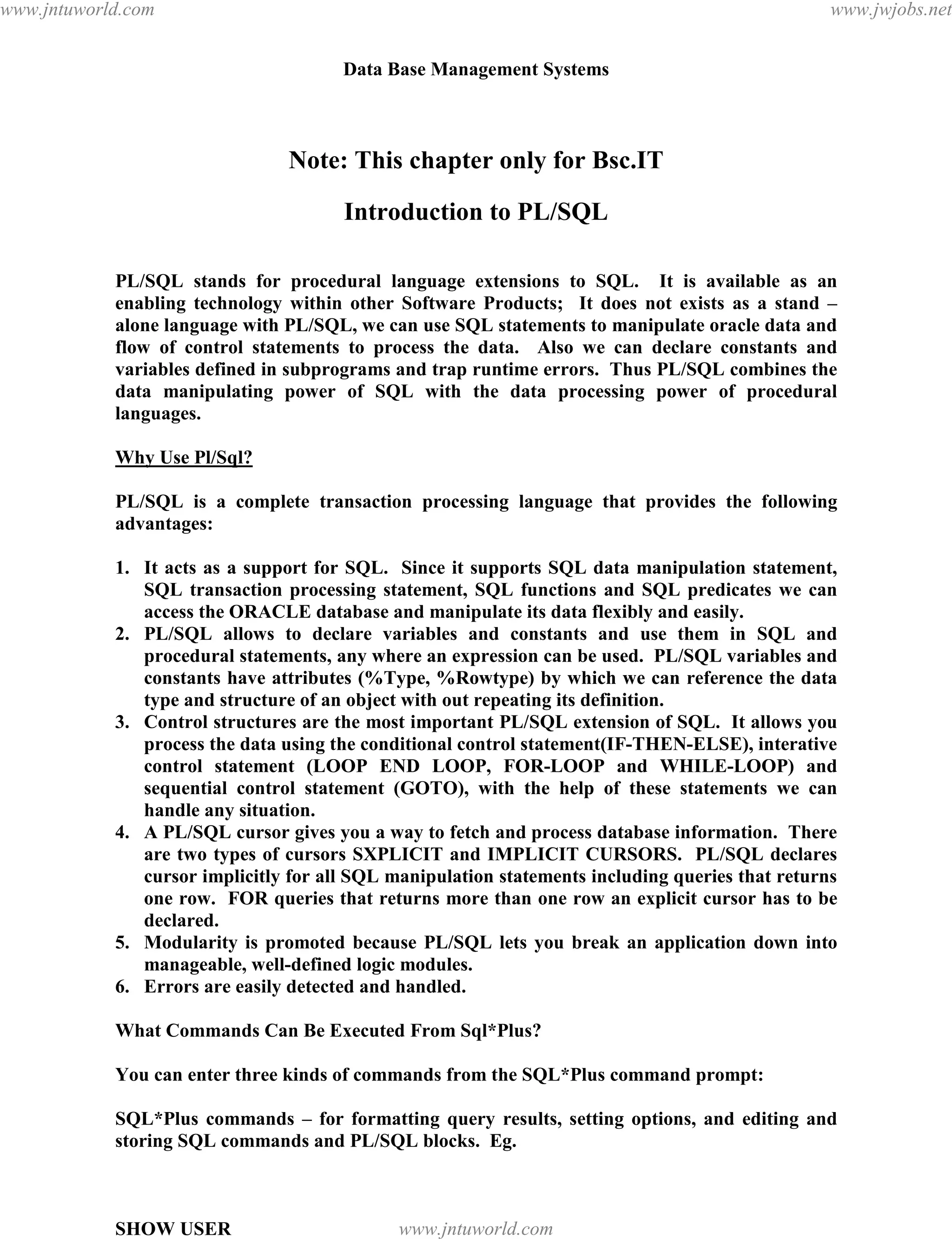Data Base Management Systems
116
Note: This chapter only for Bsc.IT
Introduction to PL/SQL
PL/SQL stands for procedural language extensions to SQL. It is available as an
enabling technology within other Software Products; It does not exists as a stand –
alone language with PL/SQL, we can use SQL statements to manipulate oracle data and
flow of control statements to process the data. Also we can declare constants and
variables defined in subprograms and trap runtime errors. Thus PL/SQL combines the
data manipulating power of SQL with the data processing power of procedural
languages.
Why Use Pl/Sql?
PL/SQL is a complete transaction processing language that provides the following
advantages:
1. It acts as a support for SQL. Since it supports SQL data manipulation statement,
SQL transaction processing statement, SQL functions and SQL predicates we can
access the ORACLE database and manipulate its data flexibly and easily.
2. PL/SQL allows to declare variables and constants and use them in SQL and
procedural statements, any where an expression can be used. PL/SQL variables and
constants have attributes (%Type, %Rowtype) by which we can reference the data
type and structure of an object with out repeating its definition.
3. Control structures are the most important PL/SQL extension of SQL. It allows you
process the data using the conditional control statement(IF-THEN-ELSE), interative
control statement (LOOP END LOOP, FOR-LOOP and WHILE-LOOP) and
sequential control statement (GOTO), with the help of these statements we can
handle any situation.
4. A PL/SQL cursor gives you a way to fetch and process database information. There
are two types of cursors SXPLICIT and IMPLICIT CURSORS. PL/SQL declares
cursor implicitly for all SQL manipulation statements including queries that returns
one row. FOR queries that returns more than one row an explicit cursor has to be
declared.
5. Modularity is promoted because PL/SQL lets you break an application down into
manageable, well-defined logic modules.
6. Errors are easily detected and handled.
What Commands Can Be Executed From Sql*Plus?
You can enter three kinds of commands from the SQL*Plus command prompt:
SQL*Plus commands – for formatting query results, setting options, and editing and
storing SQL commands and PL/SQL blocks. Eg.
SHOW USER
pdfMachine - is a pdf writer that produces quality PDF files with ease!
Get yours now!
“Thank you very much! I can use Acrobat Distiller or the Acrobat PDFWriter but I consider your
product a lot easier to use and much preferable to Adobe's" A.Sarras - USA
www.jntuworld.com
www.jntuworld.com
www.jwjobs.net
 