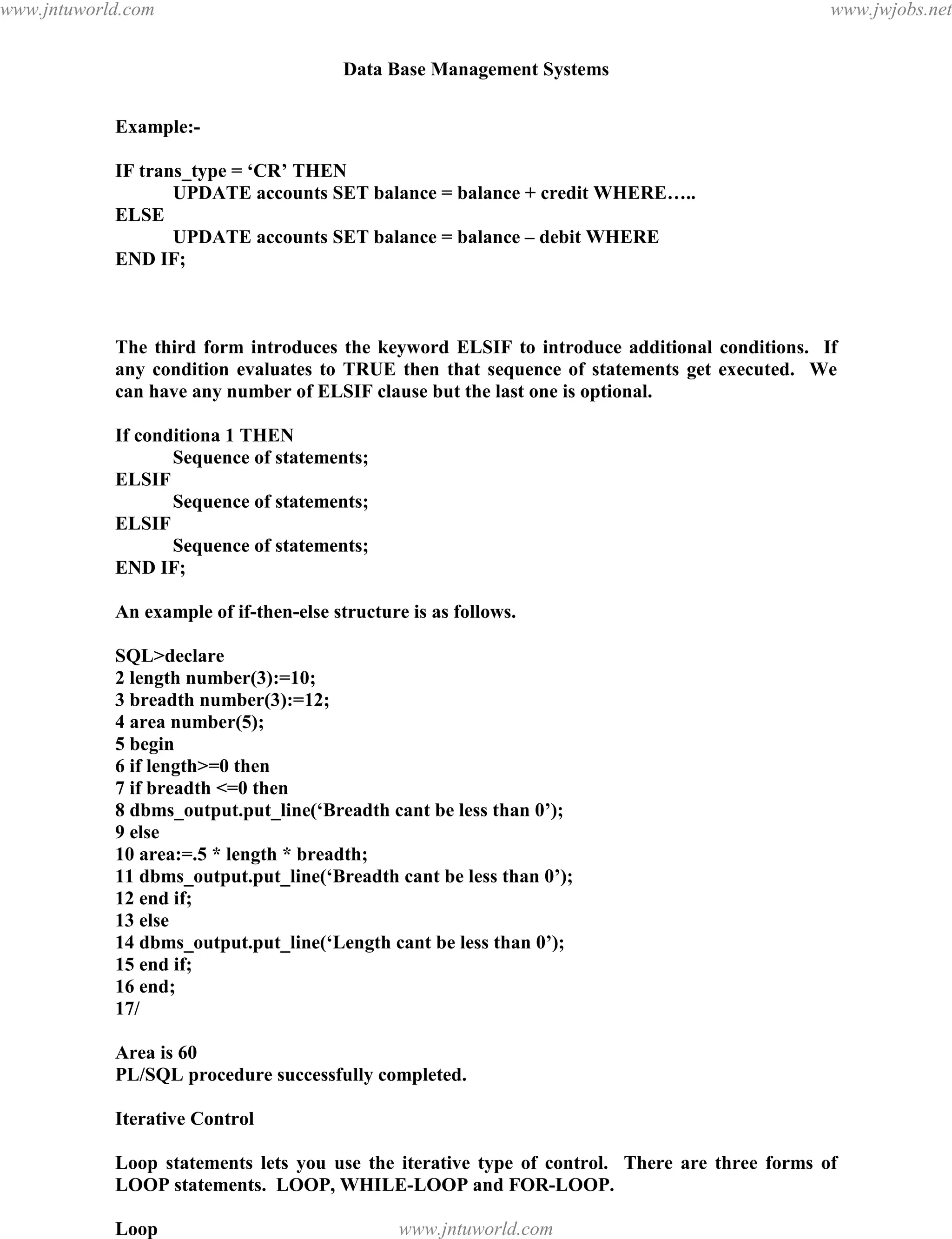 Data Base Management Systems
125
Example:-
IF trans_type = ‘CR’ THEN
UPDATE accounts SET balance = balance + credit WHERE…..
ELSE
UPDATE accounts SET balance = balance – debit WHERE
END IF;
The third form introduces the keyword ELSIF to introduce additional conditions. If
any condition evaluates to TRUE then that sequence of statements get executed. We
can have any number of ELSIF clause but the last one is optional.
If conditiona 1 THEN
Sequence of statements;
ELSIF
Sequence of statements;
ELSIF
Sequence of statements;
END IF;
An example of if-then-else structure is as follows.
SQL>declare
2 length number(3):=10;
3 breadth number(3):=12;
4 area number(5);
5 begin
6 if length>=0 then
7 if breadth <=0 then
8 dbms_output.put_line(‘Breadth cant be less than 0’);
9 else
10 area:=.5 * length * breadth;
11 dbms_output.put_line(‘Breadth cant be less than 0’);
12 end if;
13 else
14 dbms_output.put_line(‘Length cant be less than 0’);
15 end if;
16 end;
17/
Area is 60
PL/SQL procedure successfully completed.
Iterative Control
Loop statements lets you use the iterative type of control. There are three forms of
LOOP statements. LOOP, WHILE-LOOP and FOR-LOOP.
Loop
pdfMachine - is a pdf writer that produces quality PDF files with ease!
Get yours now!
“Thank you very much! I can use Acrobat Distiller or the Acrobat PDFWriter but I consider your
product a lot easier to use and much preferable to Adobe's" A.Sarras - USA
www.jntuworld.com
www.jntuworld.com
www.jwjobs.net
 