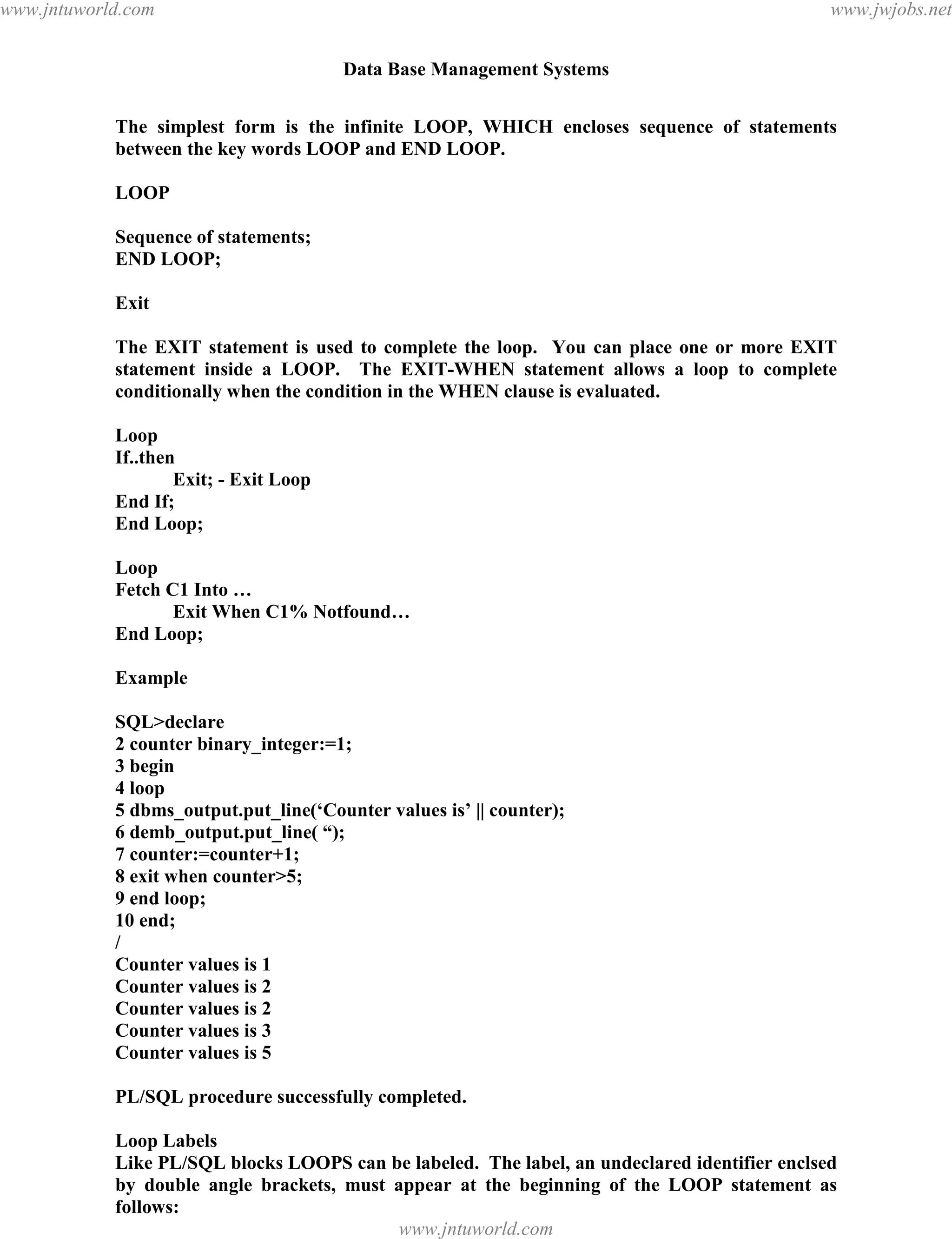Data Base Management Systems
126
The simplest form is the infinite LOOP, WHICH encloses sequence of statements
between the key words LOOP and END LOOP.
LOOP
Sequence of statements;
END LOOP;
Exit
The EXIT statement is used to complete the loop. You can place one or more EXIT
statement inside a LOOP. The EXIT-WHEN statement allows a loop to complete
conditionally when the condition in the WHEN clause is evaluated.
Loop
If..then
Exit; - Exit Loop
End If;
End Loop;
Loop
Fetch C1 Into …
Exit When C1% Notfound…
End Loop;
Example
SQL>declare
2 counter binary_integer:=1;
3 begin
4 loop
5 dbms_output.put_line(‘Counter values is’ || counter);
6 demb_output.put_line( “);
7 counter:=counter+1;
8 exit when counter>5;
9 end loop;
10 end;
/
Counter values is 1
Counter values is 2
Counter values is 2
Counter values is 3
Counter values is 5
PL/SQL procedure successfully completed.
Loop Labels
Like PL/SQL blocks LOOPS can be labeled. The label, an undeclared identifier enclsed
by double angle brackets, must appear at the beginning of the LOOP statement as
follows:
<<label_name>>pdfMachine - is a pdf writer that produces quality PDF files with ease!
Get yours now!
“Thank you very much! I can use Acrobat Distiller or the Acrobat PDFWriter but I consider your
product a lot easier to use and much preferable to Adobe's" A.Sarras - USA
www.jntuworld.com
www.jntuworld.com
www.jwjobs.net
 