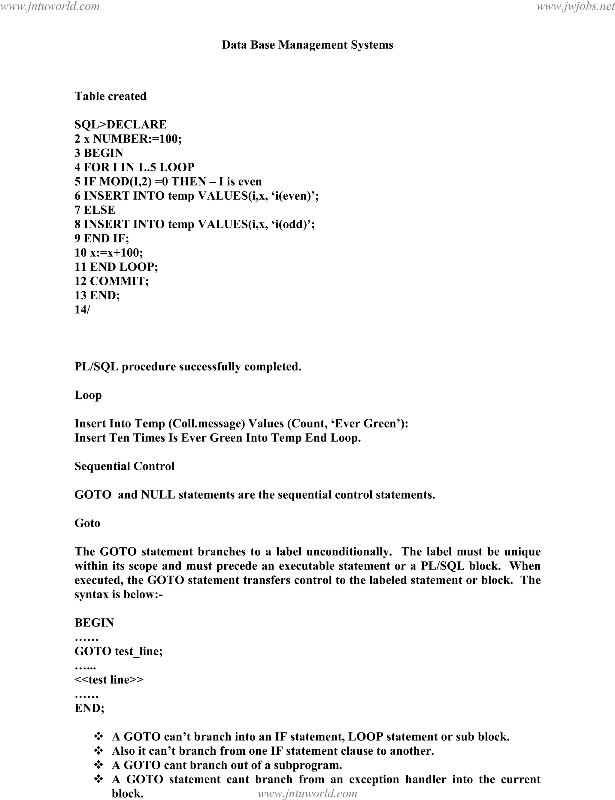 Data Base Management Systems
128
Table created
SQL>DECLARE
2 x NUMBER:=100;
3 BEGIN
4 FOR I IN 1..5 LOOP
5 IF MOD(I,2) =0 THEN – I is even
6 INSERT INTO temp VALUES(i,x, ‘i(even)’;
7 ELSE
8 INSERT INTO temp VALUES(i,x, ‘i(odd)’;
9 END IF;
10 x:=x+100;
11 END LOOP;
12 COMMIT;
13 END;
14/
PL/SQL procedure successfully completed.
Loop
Insert Into Temp (Coll.message) Values (Count, ‘Ever Green’):
Insert Ten Times Is Ever Green Into Temp End Loop.
Sequential Control
GOTO and NULL statements are the sequential control statements.
Goto
The GOTO statement branches to a label unconditionally. The label must be unique
within its scope and must precede an executable statement or a PL/SQL block. When
executed, the GOTO statement transfers control to the labeled statement or block. The
syntax is below:-
BEGIN
……
GOTO test_line;
…...
<<test line>>
……
END;
 A GOTO can’t branch into an IF statement, LOOP statement or sub block.
 Also it can’t branch from one IF statement clause to another.
 A GOTO cant branch out of a subprogram.
 A GOTO statement cant branch from an exception handler into the current
block.
 Use of GOTO is a complex unstructured coding.pdfMachine - is a pdf writer that produces quality PDF files with ease!
Get yours now!
“Thank you very much! I can use Acrobat Distiller or the Acrobat PDFWriter but I consider your
product a lot easier to use and much preferable to Adobe's" A.Sarras - USA
www.jntuworld.com
www.jntuworld.com
www.jwjobs.net
 