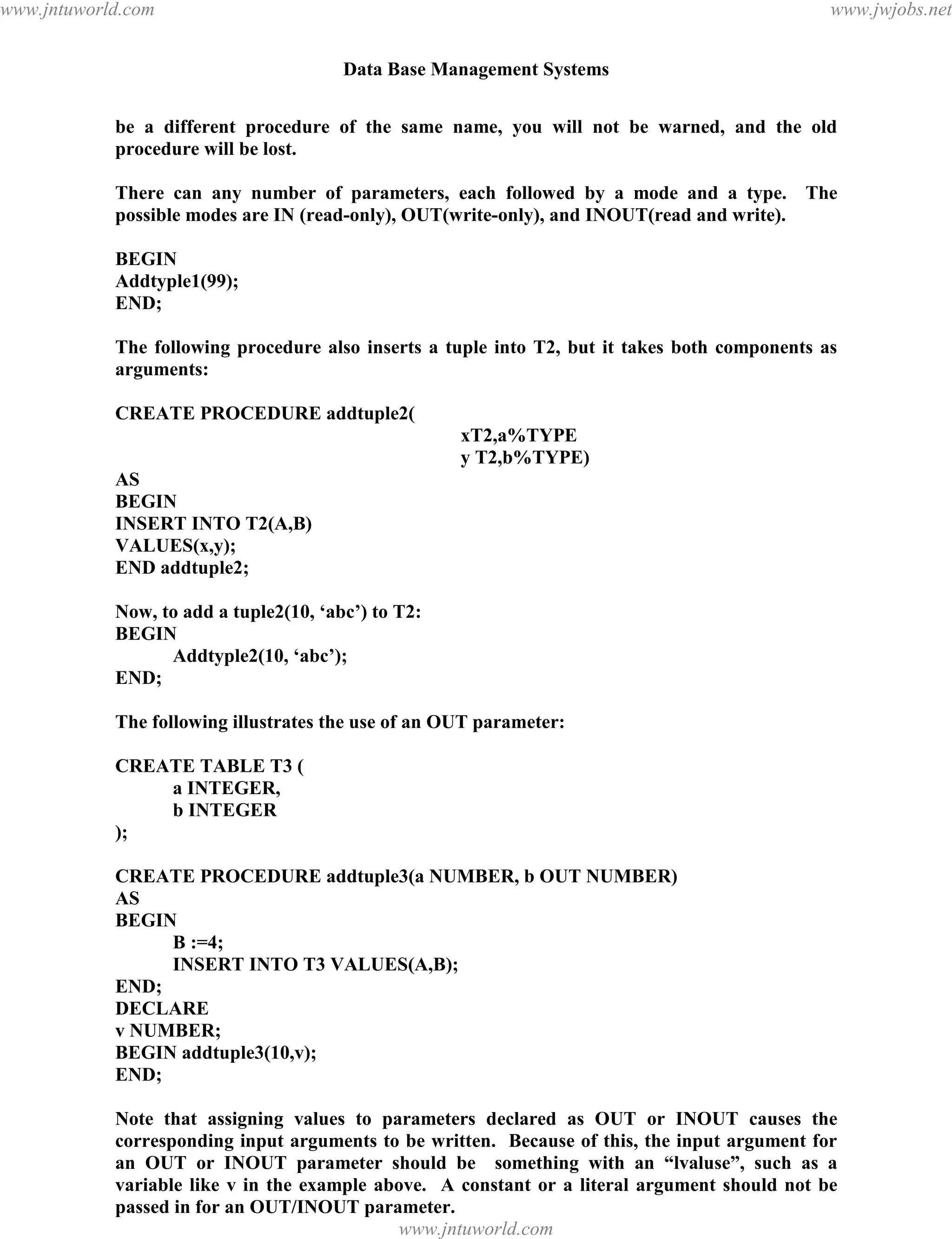 Data Base Management Systems
133
be a different procedure of the same name, you will not be warned, and the old
procedure will be lost.
There can any number of parameters, each followed by a mode and a type. The
possible modes are IN (read-only), OUT(write-only), and INOUT(read and write).
BEGIN
Addtyple1(99);
END;
The following procedure also inserts a tuple into T2, but it takes both components as
arguments:
CREATE PROCEDURE addtuple2(
xT2,a%TYPE
y T2,b%TYPE)
AS
BEGIN
INSERT INTO T2(A,B)
VALUES(x,y);
END addtuple2;
Now, to add a tuple2(10, ‘abc’) to T2:
BEGIN
Addtyple2(10, ‘abc’);
END;
The following illustrates the use of an OUT parameter:
CREATE TABLE T3 (
a INTEGER,
b INTEGER
);
CREATE PROCEDURE addtuple3(a NUMBER, b OUT NUMBER)
AS
BEGIN
B :=4;
INSERT INTO T3 VALUES(A,B);
END;
DECLARE
v NUMBER;
BEGIN addtuple3(10,v);
END;
Note that assigning values to parameters declared as OUT or INOUT causes the
corresponding input arguments to be written. Because of this, the input argument for
an OUT or INOUT parameter should be something with an “lvaluse”, such as a
variable like v in the example above. A constant or a literal argument should not be
passed in for an OUT/INOUT parameter.
Another Example:pdfMachine - is a pdf writer that produces quality PDF files with ease!
Get yours now!
“Thank you very much! I can use Acrobat Distiller or the Acrobat PDFWriter but I consider your
product a lot easier to use and much preferable to Adobe's" A.Sarras - USA
www.jntuworld.com
www.jntuworld.com
www.jwjobs.net
 