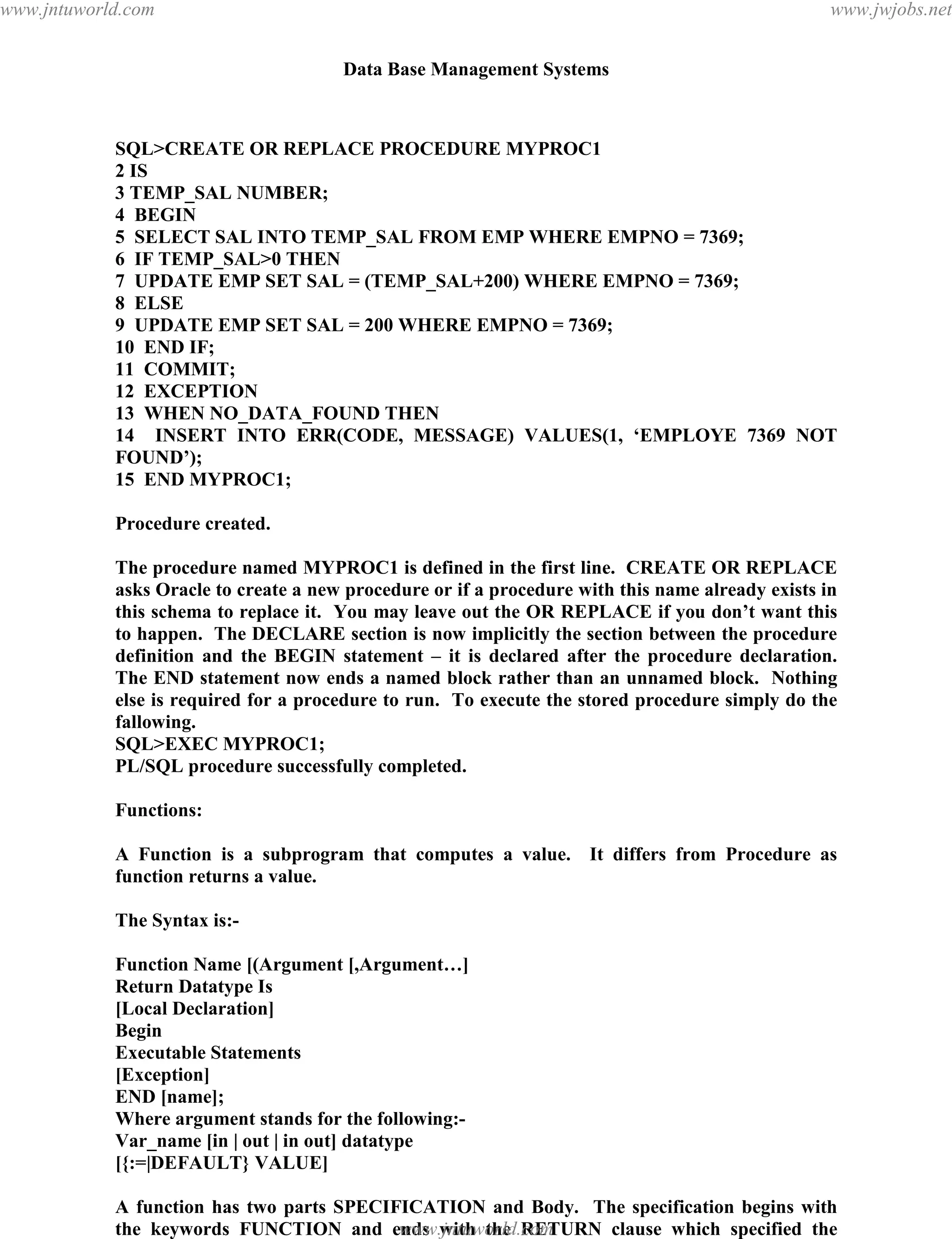 Data Base Management Systems
134
SQL>CREATE OR REPLACE PROCEDURE MYPROC1
2 IS
3 TEMP_SAL NUMBER;
4 BEGIN
5 SELECT SAL INTO TEMP_SAL FROM EMP WHERE EMPNO = 7369;
6 IF TEMP_SAL>0 THEN
7 UPDATE EMP SET SAL = (TEMP_SAL+200) WHERE EMPNO = 7369;
8 ELSE
9 UPDATE EMP SET SAL = 200 WHERE EMPNO = 7369;
10 END IF;
11 COMMIT;
12 EXCEPTION
13 WHEN NO_DATA_FOUND THEN
14 INSERT INTO ERR(CODE, MESSAGE) VALUES(1, ‘EMPLOYE 7369 NOT
FOUND’);
15 END MYPROC1;
Procedure created.
The procedure named MYPROC1 is defined in the first line. CREATE OR REPLACE
asks Oracle to create a new procedure or if a procedure with this name already exists in
this schema to replace it. You may leave out the OR REPLACE if you don’t want this
to happen. The DECLARE section is now implicitly the section between the procedure
definition and the BEGIN statement – it is declared after the procedure declaration.
The END statement now ends a named block rather than an unnamed block. Nothing
else is required for a procedure to run. To execute the stored procedure simply do the
fallowing.
SQL>EXEC MYPROC1;
PL/SQL procedure successfully completed.
Functions:
A Function is a subprogram that computes a value. It differs from Procedure as
function returns a value.
The Syntax is:-
Function Name [(Argument [,Argument…]
Return Datatype Is
[Local Declaration]
Begin
Executable Statements
[Exception]
END [name];
Where argument stands for the following:-
Var_name [in | out | in out] datatype
[{:=|DEFAULT} VALUE]
A function has two parts SPECIFICATION and Body. The specification begins with
the keywords FUNCTION and ends with the RETURN clause which specified the
detatype of the result value. Function BODY begins with the keyword IS and ends withpdfMachine - is a pdf writer that produces quality PDF files with ease!
Get yours now!
“Thank you very much! I can use Acrobat Distiller or the Acrobat PDFWriter but I consider your
product a lot easier to use and much preferable to Adobe's" A.Sarras - USA
www.jntuworld.com
www.jntuworld.com
www.jwjobs.net
 