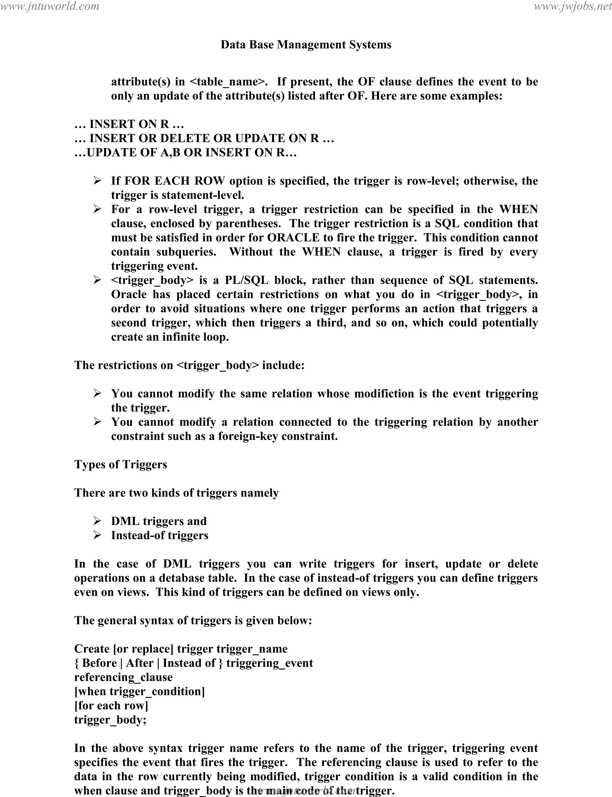 Data Base Management Systems
137
attribute(s) in <table_name>. If present, the OF clause defines the event to be
only an update of the attribute(s) listed after OF. Here are some examples:
… INSERT ON R …
… INSERT OR DELETE OR UPDATE ON R …
…UPDATE OF A,B OR INSERT ON R…
 If FOR EACH ROW option is specified, the trigger is row-level; otherwise, the
trigger is statement-level.
 For a row-level trigger, a trigger restriction can be specified in the WHEN
clause, enclosed by parentheses. The trigger restriction is a SQL condition that
must be satisfied in order for ORACLE to fire the trigger. This condition cannot
contain subqueries. Without the WHEN clause, a trigger is fired by every
triggering event.
 <trigger_body> is a PL/SQL block, rather than sequence of SQL statements.
Oracle has placed certain restrictions on what you do in <trigger_body>, in
order to avoid situations where one trigger performs an action that triggers a
second trigger, which then triggers a third, and so on, which could potentially
create an infinite loop.
The restrictions on <trigger_body> include:
 You cannot modify the same relation whose modifiction is the event triggering
the trigger.
 You cannot modify a relation connected to the triggering relation by another
constraint such as a foreign-key constraint.
Types of Triggers
There are two kinds of triggers namely
 DML triggers and
 Instead-of triggers
In the case of DML triggers you can write triggers for insert, update or delete
operations on a detabase table. In the case of instead-of triggers you can define triggers
even on views. This kind of triggers can be defined on views only.
The general syntax of triggers is given below:
Create [or replace] trigger trigger_name
{ Before | After | Instead of } triggering_event
referencing_clause
[when trigger_condition]
[for each row]
trigger_body;
In the above syntax trigger name refers to the name of the trigger, triggering event
specifies the event that fires the trigger. The referencing clause is used to refer to the
data in the row currently being modified, trigger condition is a valid condition in the
when clause and trigger_body is the main code of the trigger.
pdfMachine - is a pdf writer that produces quality PDF files with ease!
Get yours now!
“Thank you very much! I can use Acrobat Distiller or the Acrobat PDFWriter but I consider your
product a lot easier to use and much preferable to Adobe's" A.Sarras - USA
www.jntuworld.com
www.jntuworld.com
www.jwjobs.net
 