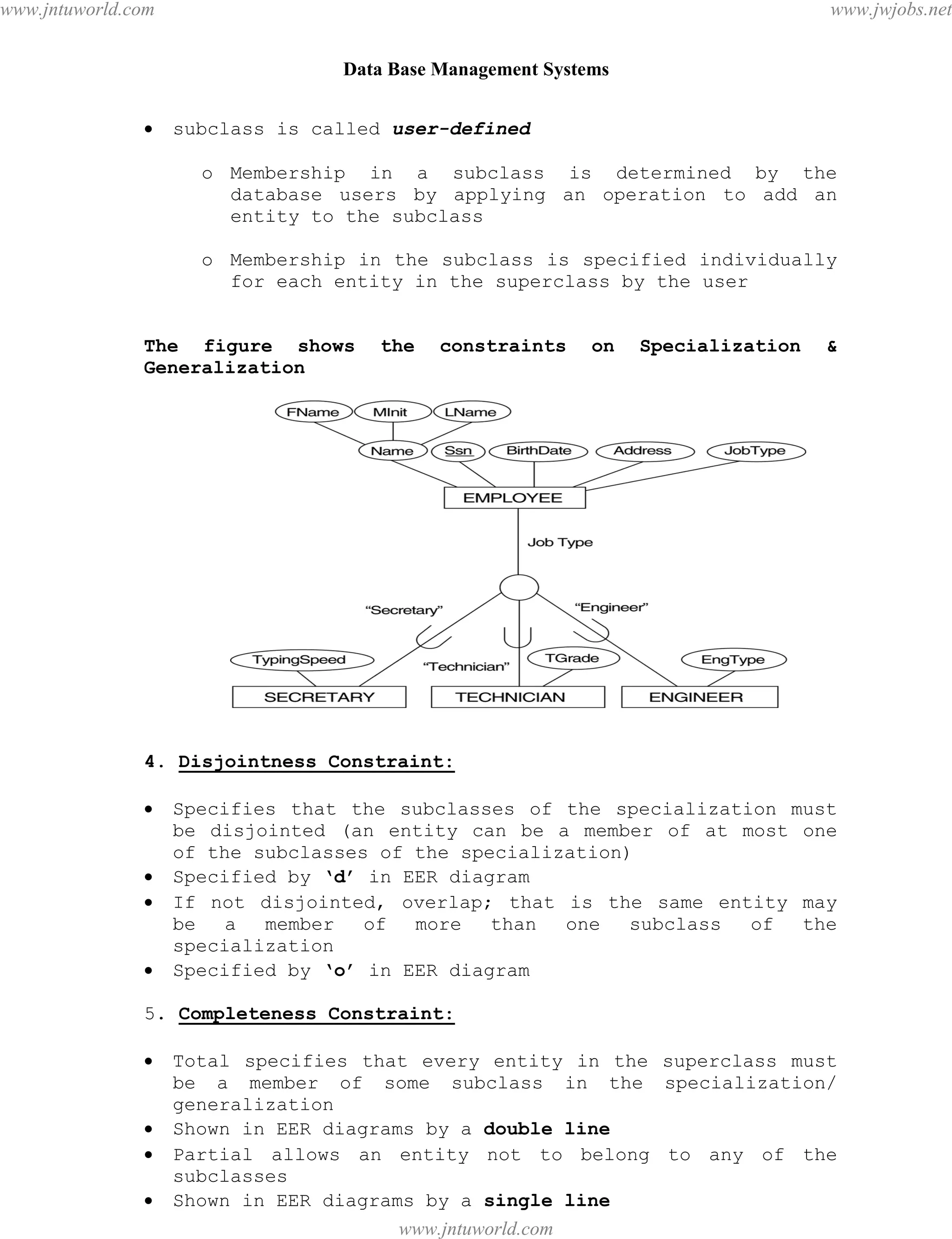 Data Base Management Systems
22
 subclass is called user-defined
o Membership in a subclass is determined by the
database users by applying an operation to add an
entity to the subclass
o Membership in the subclass is specified individually
for each entity in the superclass by the user
The figure shows the constraints on Specialization &
Generalization
4. Disjointness Constraint:
 Specifies that the subclasses of the specialization must
be disjointed (an entity can be a member of at most one
of the subclasses of the specialization)
 Specified by ‘d’ in EER diagram
 If not disjointed, overlap; that is the same entity may
be a member of more than one subclass of the
specialization
 Specified by ‘o’ in EER diagram
5. Completeness Constraint:
 Total specifies that every entity in the superclass must
be a member of some subclass in the specialization/
generalization
 Shown in EER diagrams by a double line
 Partial allows an entity not to belong to any of the
subclasses
 Shown in EER diagrams by a single line
pdfMachine - is a pdf writer that produces quality PDF files with ease!
Get yours now!
“Thank you very much! I can use Acrobat Distiller or the Acrobat PDFWriter but I consider your
product a lot easier to use and much preferable to Adobe's" A.Sarras - USA
www.jntuworld.com
www.jntuworld.com
www.jwjobs.net
 