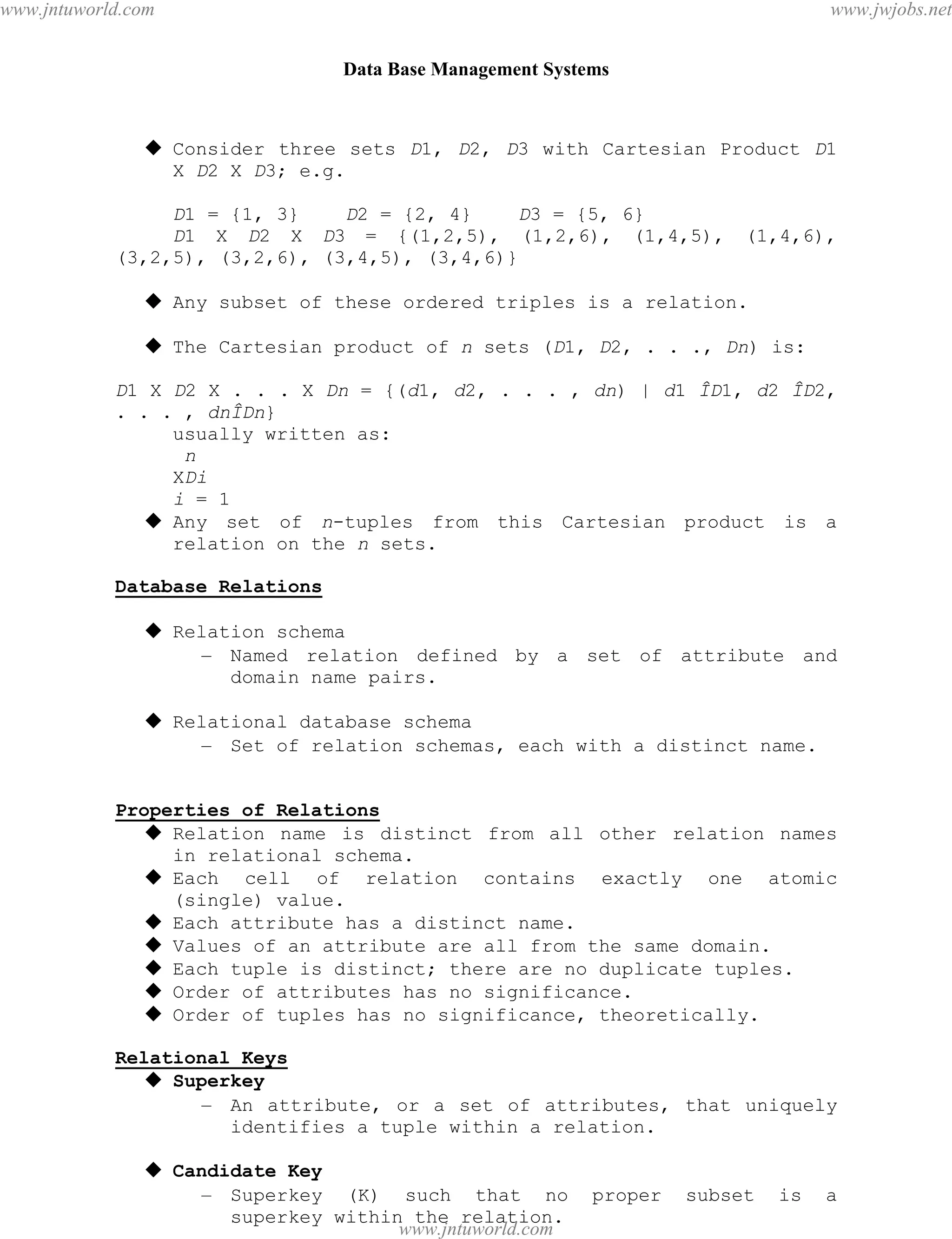 Data Base Management Systems
27
 Consider three sets D1, D2, D3 with Cartesian Product D1
X D2 X D3; e.g.
D1 = {1, 3} D2 = {2, 4} D3 = {5, 6}
D1 X D2 X D3 = {(1,2,5), (1,2,6), (1,4,5), (1,4,6),
(3,2,5), (3,2,6), (3,4,5), (3,4,6)}
 Any subset of these ordered triples is a relation.
 The Cartesian product of n sets (D1, D2, . . ., Dn) is:
D1 X D2 X . . . X Dn = {(d1, d2, . . . , dn) | d1 ÎD1, d2 ÎD2,
. . . , dnÎDn}
usually written as:
n
XDi
i = 1
 Any set of n-tuples from this Cartesian product is a
relation on the n sets.
Database Relations
 Relation schema
– Named relation defined by a set of attribute and
domain name pairs.
 Relational database schema
– Set of relation schemas, each with a distinct name.
Properties of Relations
 Relation name is distinct from all other relation names
in relational schema.
 Each cell of relation contains exactly one atomic
(single) value.
 Each attribute has a distinct name.
 Values of an attribute are all from the same domain.
 Each tuple is distinct; there are no duplicate tuples.
 Order of attributes has no significance.
 Order of tuples has no significance, theoretically.
Relational Keys
 Superkey
– An attribute, or a set of attributes, that uniquely
identifies a tuple within a relation.
 Candidate Key
– Superkey (K) such that no proper subset is a
superkey within the relation.
pdfMachine - is a pdf writer that produces quality PDF files with ease!
Get yours now!
“Thank you very much! I can use Acrobat Distiller or the Acrobat PDFWriter but I consider your
product a lot easier to use and much preferable to Adobe's" A.Sarras - USA
www.jntuworld.com
www.jntuworld.com
www.jwjobs.net
 