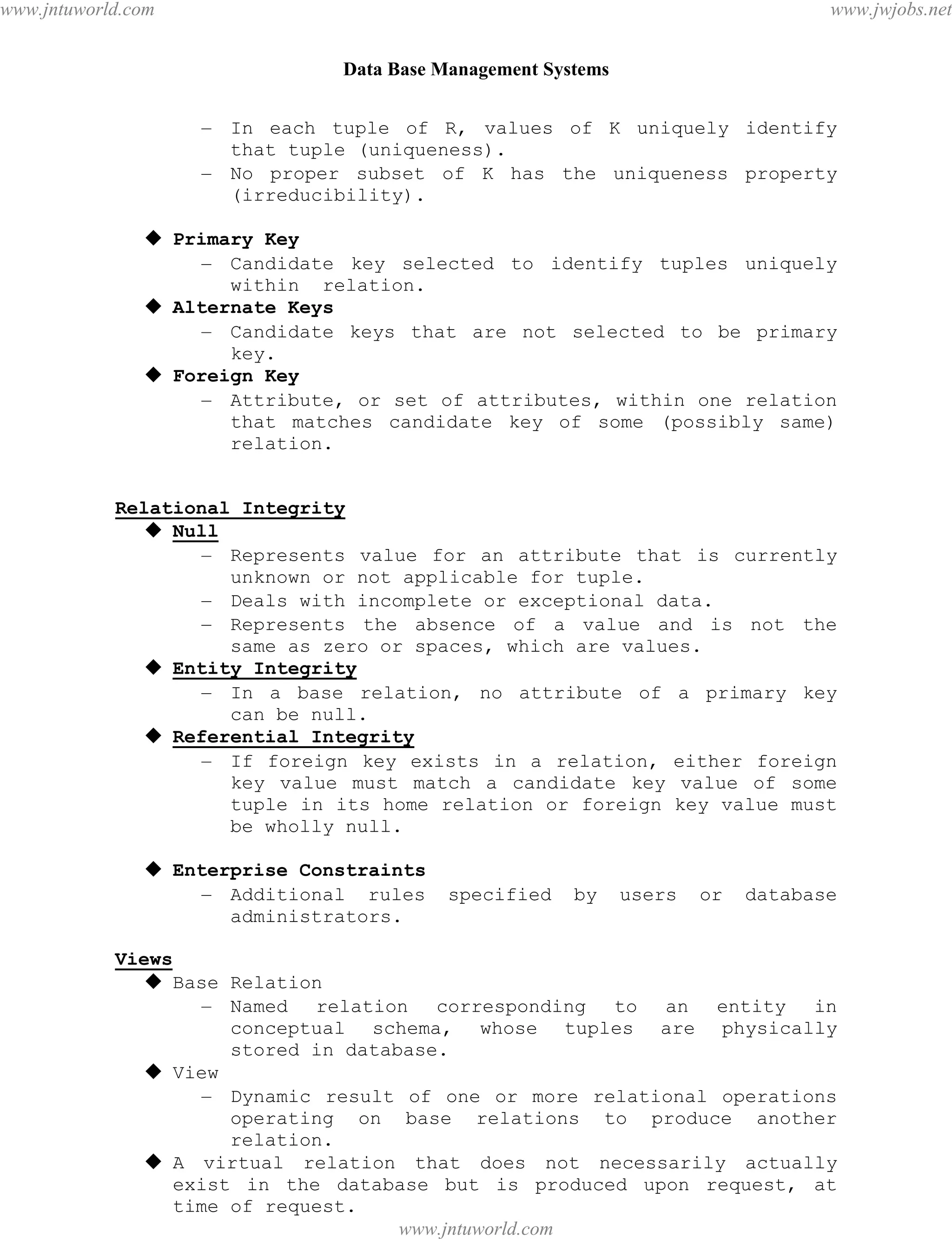 Data Base Management Systems
28
– In each tuple of R, values of K uniquely identify
that tuple (uniqueness).
– No proper subset of K has the uniqueness property
(irreducibility).
 Primary Key
– Candidate key selected to identify tuples uniquely
within relation.
 Alternate Keys
– Candidate keys that are not selected to be primary
key.
 Foreign Key
– Attribute, or set of attributes, within one relation
that matches candidate key of some (possibly same)
relation.
Relational Integrity
 Null
– Represents value for an attribute that is currently
unknown or not applicable for tuple.
– Deals with incomplete or exceptional data.
– Represents the absence of a value and is not the
same as zero or spaces, which are values.
 Entity Integrity
– In a base relation, no attribute of a primary key
can be null.
 Referential Integrity
– If foreign key exists in a relation, either foreign
key value must match a candidate key value of some
tuple in its home relation or foreign key value must
be wholly null.
 Enterprise Constraints
– Additional rules specified by users or database
administrators.
Views
 Base Relation
– Named relation corresponding to an entity in
conceptual schema, whose tuples are physically
stored in database.
 View
– Dynamic result of one or more relational operations
operating on base relations to produce another
relation.
 A virtual relation that does not necessarily actually
exist in the database but is produced upon request, at
time of request.
pdfMachine - is a pdf writer that produces quality PDF files with ease!
Get yours now!
“Thank you very much! I can use Acrobat Distiller or the Acrobat PDFWriter but I consider your
product a lot easier to use and much preferable to Adobe's" A.Sarras - USA
www.jntuworld.com
www.jntuworld.com
www.jwjobs.net
 