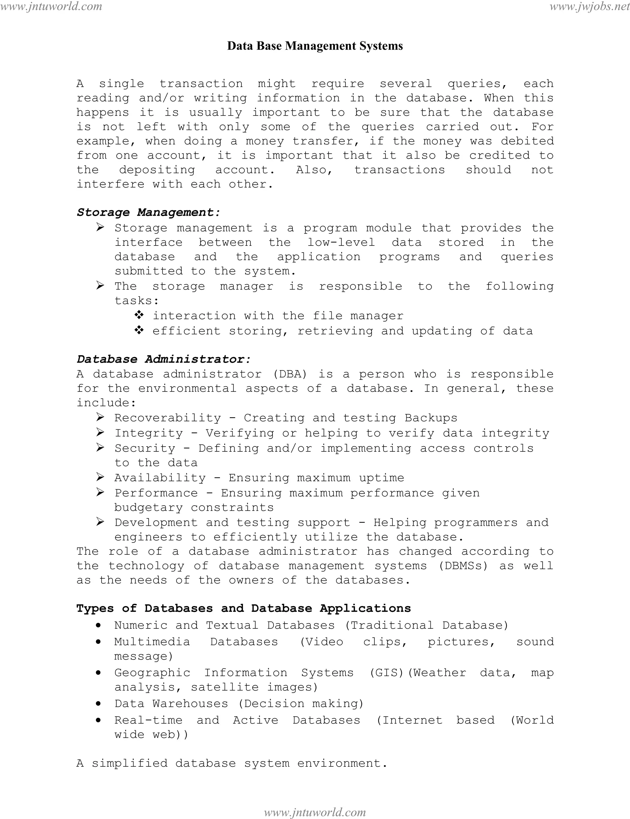 Data Base Management Systems
3
A single transaction might require several queries, each
reading and/or writing information in the database. When this
happens it is usually important to be sure that the database
is not left with only some of the queries carried out. For
example, when doing a money transfer, if the money was debited
from one account, it is important that it also be credited to
the depositing account. Also, transactions should not
interfere with each other.
Storage Management:
 Storage management is a program module that provides the
interface between the low-level data stored in the
database and the application programs and queries
submitted to the system.
 The storage manager is responsible to the following
tasks:
 interaction with the file manager
 efficient storing, retrieving and updating of data
Database Administrator:
A database administrator (DBA) is a person who is responsible
for the environmental aspects of a database. In general, these
include:
 Recoverability - Creating and testing Backups
 Integrity - Verifying or helping to verify data integrity
 Security - Defining and/or implementing access controls
to the data
 Availability - Ensuring maximum uptime
 Performance - Ensuring maximum performance given
budgetary constraints
 Development and testing support - Helping programmers and
engineers to efficiently utilize the database.
The role of a database administrator has changed according to
the technology of database management systems (DBMSs) as well
as the needs of the owners of the databases.
Types of Databases and Database Applications
 Numeric and Textual Databases (Traditional Database)
 Multimedia Databases (Video clips, pictures, sound
message)
 Geographic Information Systems (GIS)(Weather data, map
analysis, satellite images)
 Data Warehouses (Decision making)
 Real-time and Active Databases (Internet based (World
wide web))
A simplified database system environment.
pdfMachine - is a pdf writer that produces quality PDF files with ease!
Get yours now!
“Thank you very much! I can use Acrobat Distiller or the Acrobat PDFWriter but I consider your
product a lot easier to use and much preferable to Adobe's" A.Sarras - USA
www.jntuworld.com
www.jntuworld.com
www.jwjobs.net
 