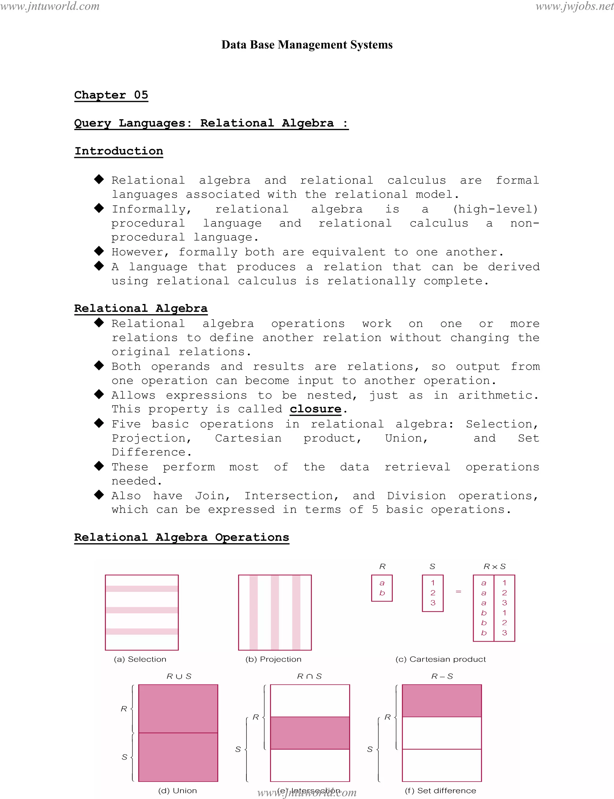 Data Base Management Systems
30
Chapter 05
Query Languages: Relational Algebra :
Introduction
 Relational algebra and relational calculus are formal
languages associated with the relational model.
 Informally, relational algebra is a (high-level)
procedural language and relational calculus a non-
procedural language.
 However, formally both are equivalent to one another.
 A language that produces a relation that can be derived
using relational calculus is relationally complete.
Relational Algebra
 Relational algebra operations work on one or more
relations to define another relation without changing the
original relations.
 Both operands and results are relations, so output from
one operation can become input to another operation.
 Allows expressions to be nested, just as in arithmetic.
This property is called closure.
 Five basic operations in relational algebra: Selection,
Projection, Cartesian product, Union, and Set
Difference.
 These perform most of the data retrieval operations
needed.
 Also have Join, Intersection, and Division operations,
which can be expressed in terms of 5 basic operations.
Relational Algebra Operations
pdfMachine - is a pdf writer that produces quality PDF files with ease!
Get yours now!
“Thank you very much! I can use Acrobat Distiller or the Acrobat PDFWriter but I consider your
product a lot easier to use and much preferable to Adobe's" A.Sarras - USA
www.jntuworld.com
www.jntuworld.com
www.jwjobs.net
 