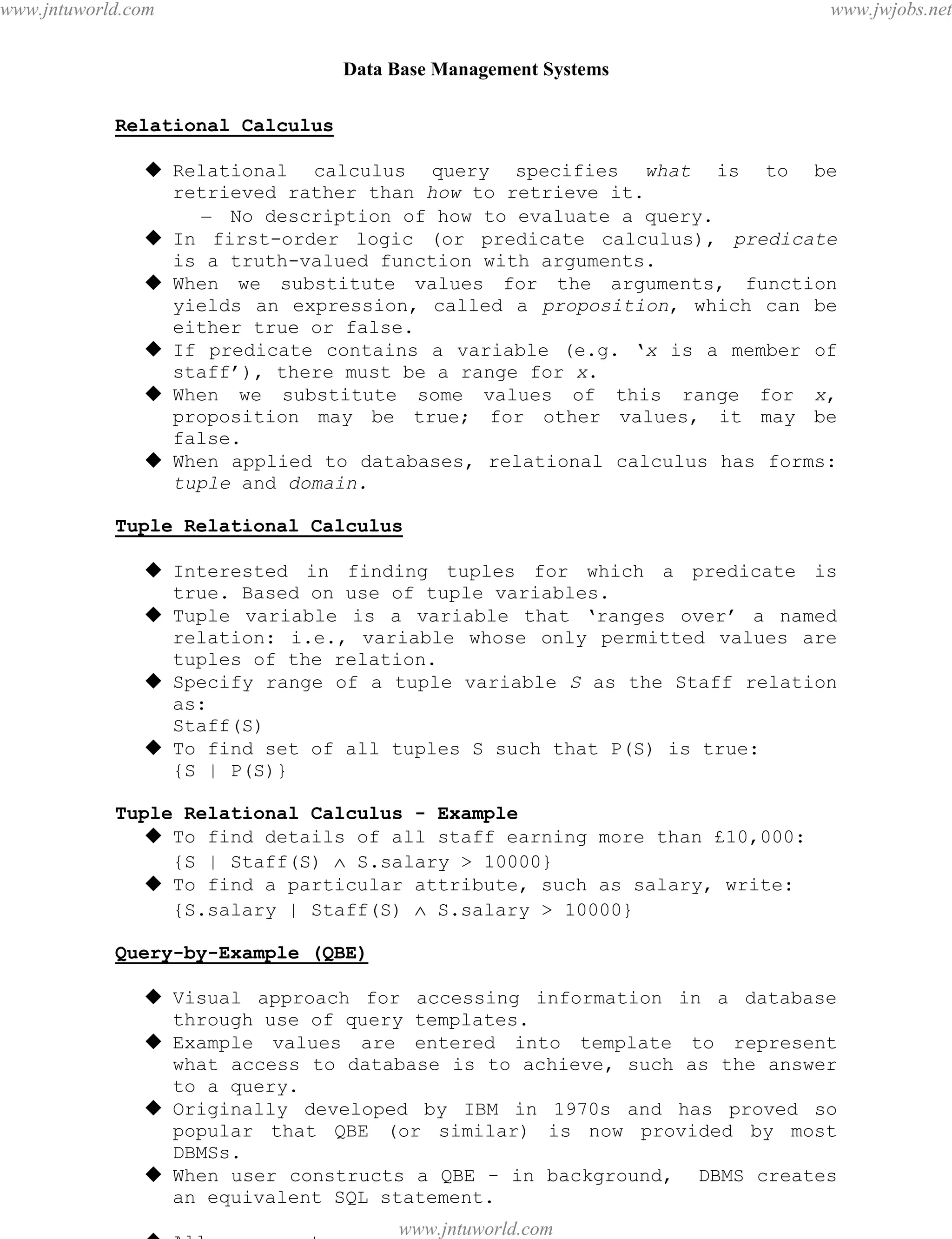 Data Base Management Systems
38
Relational Calculus
 Relational calculus query specifies what is to be
retrieved rather than how to retrieve it.
– No description of how to evaluate a query.
 In first-order logic (or predicate calculus), predicate
is a truth-valued function with arguments.
 When we substitute values for the arguments, function
yields an expression, called a proposition, which can be
either true or false.
 If predicate contains a variable (e.g. ‘x is a member of
staff’), there must be a range for x.
 When we substitute some values of this range for x,
proposition may be true; for other values, it may be
false.
 When applied to databases, relational calculus has forms:
tuple and domain.
Tuple Relational Calculus
 Interested in finding tuples for which a predicate is
true. Based on use of tuple variables.
 Tuple variable is a variable that ‘ranges over’ a named
relation: i.e., variable whose only permitted values are
tuples of the relation.
 Specify range of a tuple variable S as the Staff relation
as:
Staff(S)
 To find set of all tuples S such that P(S) is true:
{S | P(S)}
Tuple Relational Calculus - Example
 To find details of all staff earning more than £10,000:
{S | Staff(S)  S.salary > 10000}
 To find a particular attribute, such as salary, write:
{S.salary | Staff(S)  S.salary > 10000}
Query-by-Example (QBE)
 Visual approach for accessing information in a database
through use of query templates.
 Example values are entered into template to represent
what access to database is to achieve, such as the answer
to a query.
 Originally developed by IBM in 1970s and has proved so
popular that QBE (or similar) is now provided by most
DBMSs.
 When user constructs a QBE - in background, DBMS creates
an equivalent SQL statement.
 Allows user to:
pdfMachine - is a pdf writer that produces quality PDF files with ease!
Get yours now!
“Thank you very much! I can use Acrobat Distiller or the Acrobat PDFWriter but I consider your
product a lot easier to use and much preferable to Adobe's" A.Sarras - USA
www.jntuworld.com
www.jntuworld.com
www.jwjobs.net
 