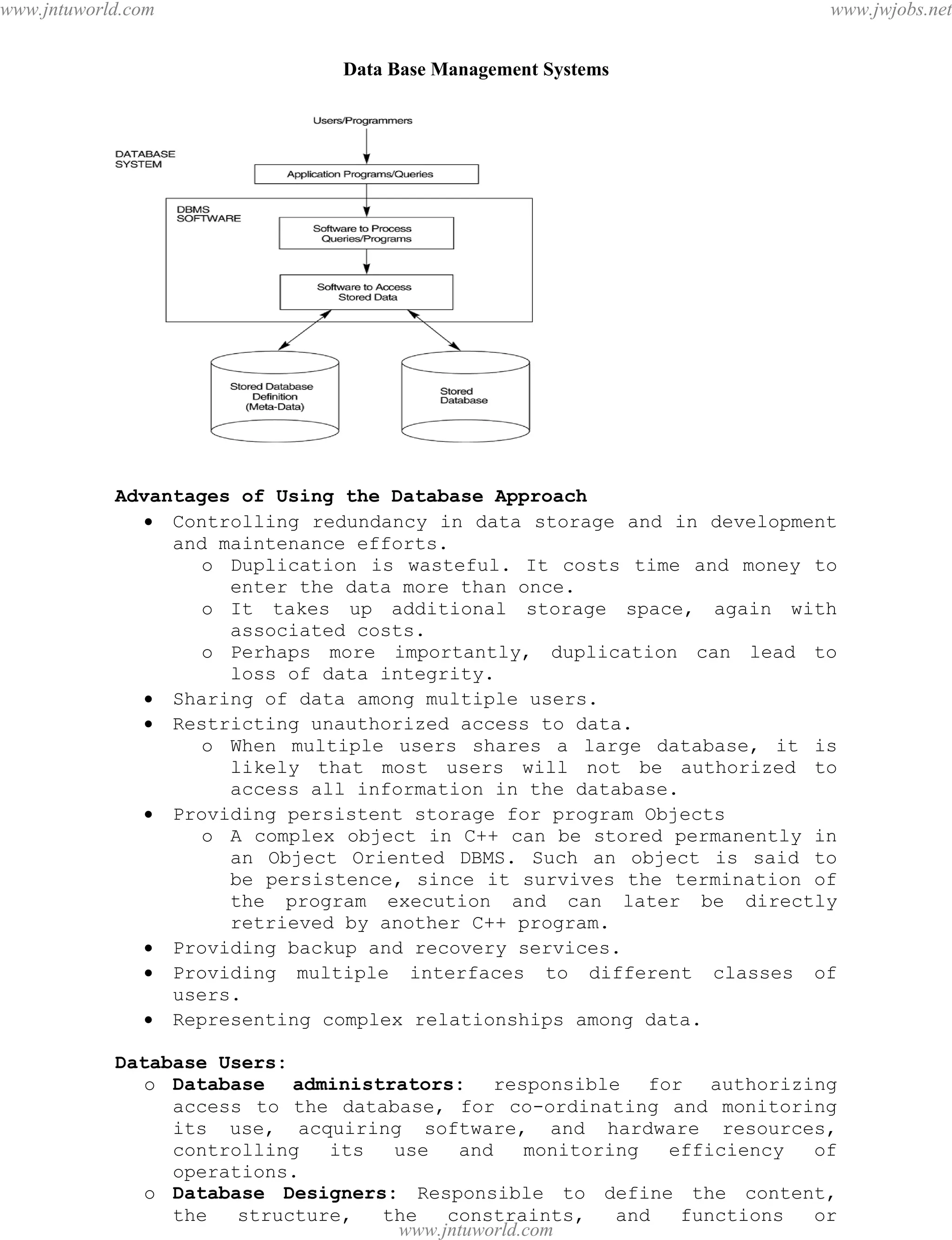 Data Base Management Systems
4
Advantages of Using the Database Approach
 Controlling redundancy in data storage and in development
and maintenance efforts.
o Duplication is wasteful. It costs time and money to
enter the data more than once.
o It takes up additional storage space, again with
associated costs.
o Perhaps more importantly, duplication can lead to
loss of data integrity.
 Sharing of data among multiple users.
 Restricting unauthorized access to data.
o When multiple users shares a large database, it is
likely that most users will not be authorized to
access all information in the database.
 Providing persistent storage for program Objects
o A complex object in C++ can be stored permanently in
an Object Oriented DBMS. Such an object is said to
be persistence, since it survives the termination of
the program execution and can later be directly
retrieved by another C++ program.
 Providing backup and recovery services.
 Providing multiple interfaces to different classes of
users.
 Representing complex relationships among data.
Database Users:
o Database administrators: responsible for authorizing
access to the database, for co-ordinating and monitoring
its use, acquiring software, and hardware resources,
controlling its use and monitoring efficiency of
operations.
o Database Designers: Responsible to define the content,
the structure, the constraints, and functions or
pdfMachine - is a pdf writer that produces quality PDF files with ease!
Get yours now!
“Thank you very much! I can use Acrobat Distiller or the Acrobat PDFWriter but I consider your
product a lot easier to use and much preferable to Adobe's" A.Sarras - USA
www.jntuworld.com
www.jntuworld.com
www.jwjobs.net
 