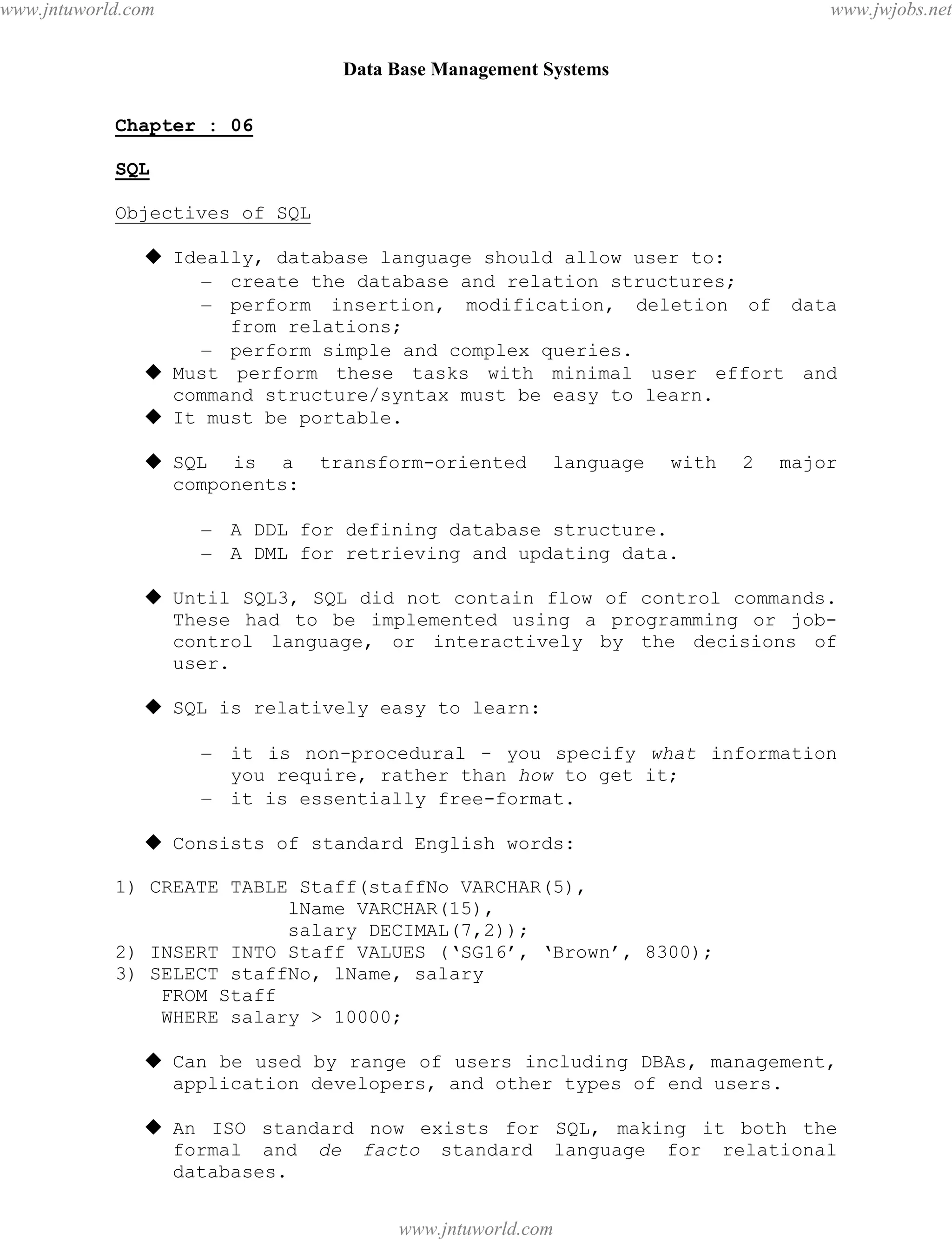 Data Base Management Systems
42
Chapter : 06
SQL
Objectives of SQL
 Ideally, database language should allow user to:
– create the database and relation structures;
– perform insertion, modification, deletion of data
from relations;
– perform simple and complex queries.
 Must perform these tasks with minimal user effort and
command structure/syntax must be easy to learn.
 It must be portable.
 SQL is a transform-oriented language with 2 major
components:
– A DDL for defining database structure.
– A DML for retrieving and updating data.
 Until SQL3, SQL did not contain flow of control commands.
These had to be implemented using a programming or job-
control language, or interactively by the decisions of
user.
 SQL is relatively easy to learn:
– it is non-procedural - you specify what information
you require, rather than how to get it;
– it is essentially free-format.
 Consists of standard English words:
1) CREATE TABLE Staff(staffNo VARCHAR(5),
lName VARCHAR(15),
salary DECIMAL(7,2));
2) INSERT INTO Staff VALUES (‘SG16’, ‘Brown’, 8300);
3) SELECT staffNo, lName, salary
FROM Staff
WHERE salary > 10000;
 Can be used by range of users including DBAs, management,
application developers, and other types of end users.
 An ISO standard now exists for SQL, making it both the
formal and de facto standard language for relational
databases.
pdfMachine - is a pdf writer that produces quality PDF files with ease!
Get yours now!
“Thank you very much! I can use Acrobat Distiller or the Acrobat PDFWriter but I consider your
product a lot easier to use and much preferable to Adobe's" A.Sarras - USA
www.jntuworld.com
www.jntuworld.com
www.jwjobs.net
 