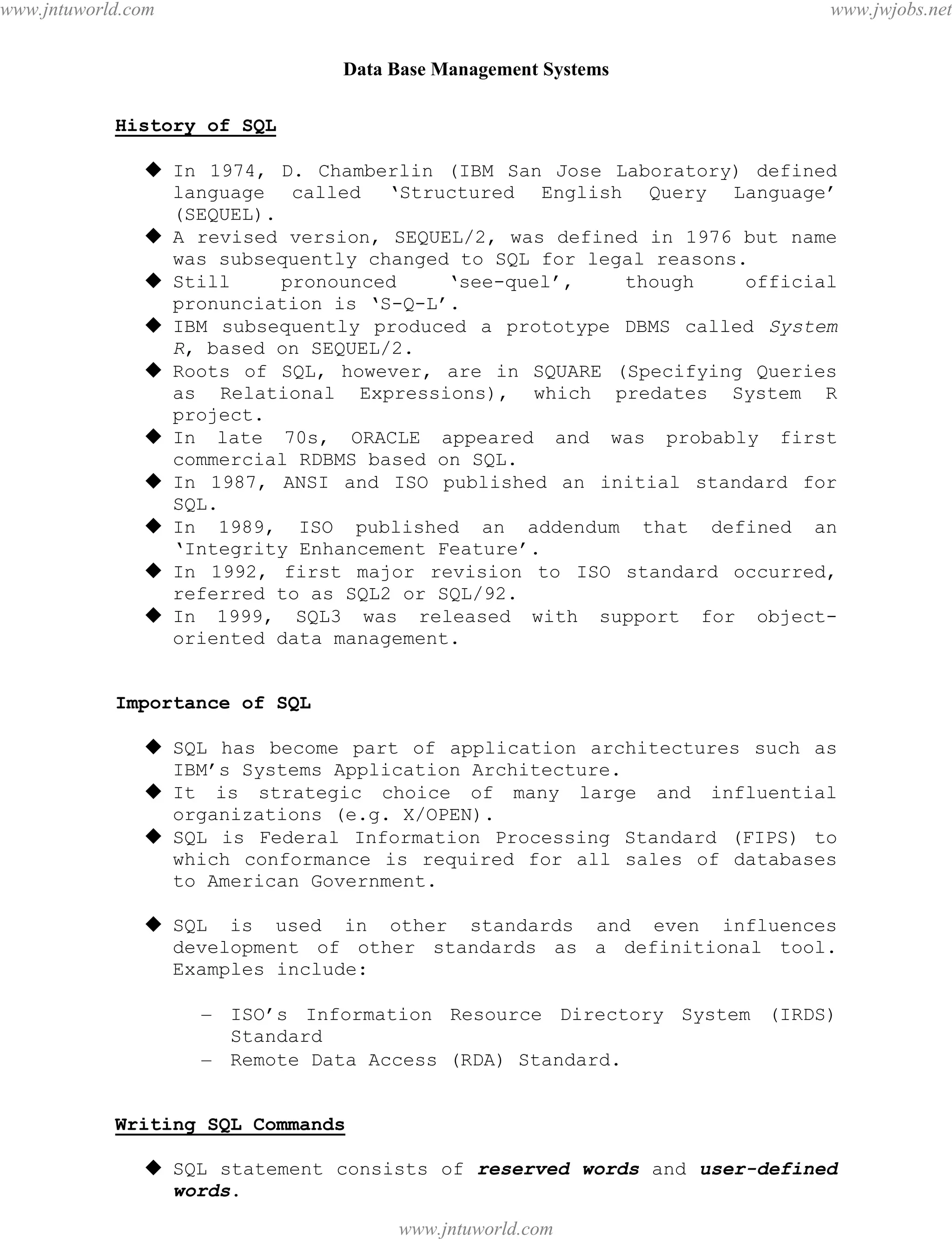 Data Base Management Systems
43
History of SQL
 In 1974, D. Chamberlin (IBM San Jose Laboratory) defined
language called ‘Structured English Query Language’
(SEQUEL).
 A revised version, SEQUEL/2, was defined in 1976 but name
was subsequently changed to SQL for legal reasons.
 Still pronounced ‘see-quel’, though official
pronunciation is ‘S-Q-L’.
 IBM subsequently produced a prototype DBMS called System
R, based on SEQUEL/2.
 Roots of SQL, however, are in SQUARE (Specifying Queries
as Relational Expressions), which predates System R
project.
 In late 70s, ORACLE appeared and was probably first
commercial RDBMS based on SQL.
 In 1987, ANSI and ISO published an initial standard for
SQL.
 In 1989, ISO published an addendum that defined an
‘Integrity Enhancement Feature’.
 In 1992, first major revision to ISO standard occurred,
referred to as SQL2 or SQL/92.
 In 1999, SQL3 was released with support for object-
oriented data management.
Importance of SQL
 SQL has become part of application architectures such as
IBM’s Systems Application Architecture.
 It is strategic choice of many large and influential
organizations (e.g. X/OPEN).
 SQL is Federal Information Processing Standard (FIPS) to
which conformance is required for all sales of databases
to American Government.
 SQL is used in other standards and even influences
development of other standards as a definitional tool.
Examples include:
– ISO’s Information Resource Directory System (IRDS)
Standard
– Remote Data Access (RDA) Standard.
Writing SQL Commands
 SQL statement consists of reserved words and user-defined
words.
pdfMachine - is a pdf writer that produces quality PDF files with ease!
Get yours now!
“Thank you very much! I can use Acrobat Distiller or the Acrobat PDFWriter but I consider your
product a lot easier to use and much preferable to Adobe's" A.Sarras - USA
www.jntuworld.com
www.jntuworld.com
www.jwjobs.net
 