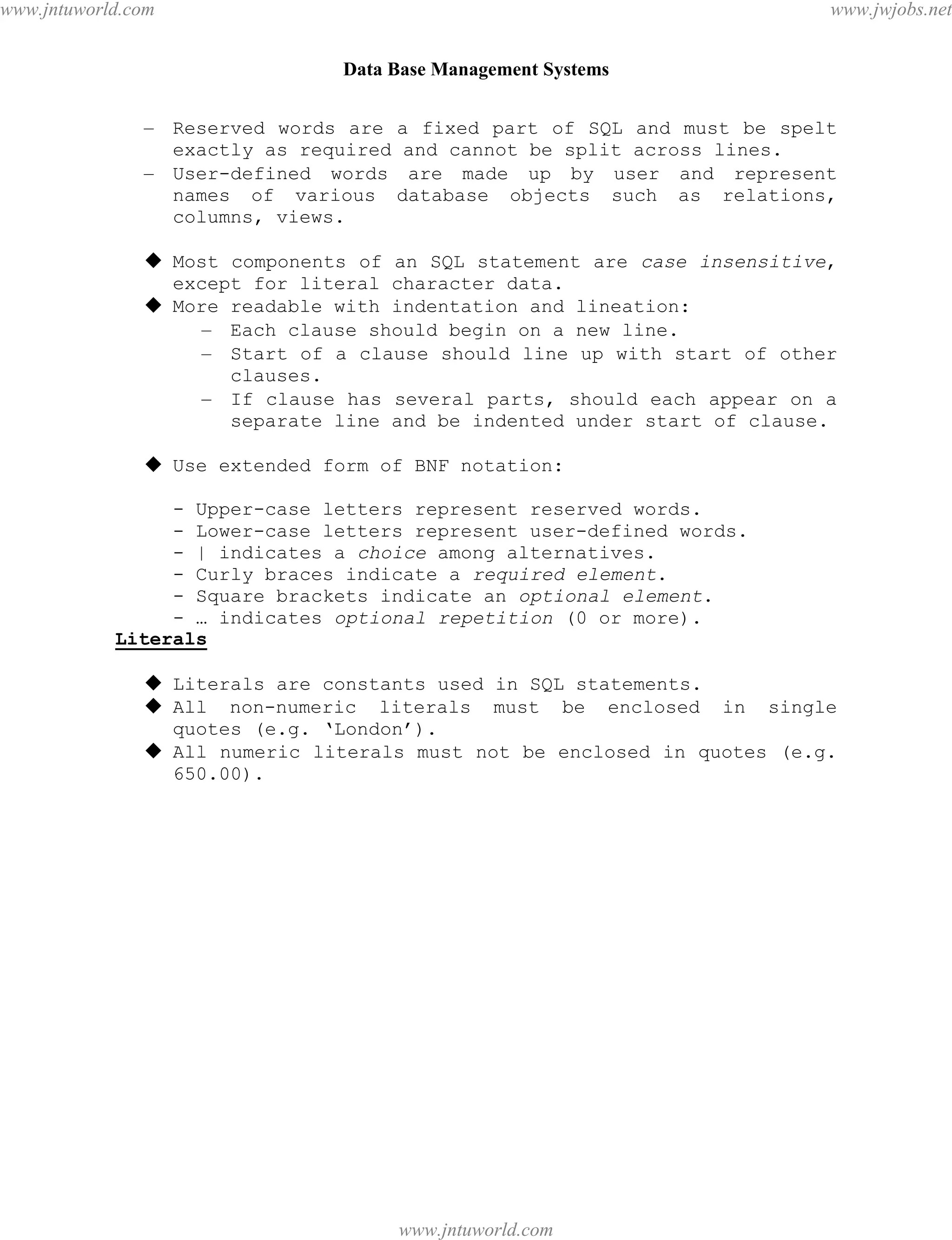 Data Base Management Systems
44
– Reserved words are a fixed part of SQL and must be spelt
exactly as required and cannot be split across lines.
– User-defined words are made up by user and represent
names of various database objects such as relations,
columns, views.
 Most components of an SQL statement are case insensitive,
except for literal character data.
 More readable with indentation and lineation:
– Each clause should begin on a new line.
– Start of a clause should line up with start of other
clauses.
– If clause has several parts, should each appear on a
separate line and be indented under start of clause.
 Use extended form of BNF notation:
- Upper-case letters represent reserved words.
- Lower-case letters represent user-defined words.
- | indicates a choice among alternatives.
- Curly braces indicate a required element.
- Square brackets indicate an optional element.
- … indicates optional repetition (0 or more).
Literals
 Literals are constants used in SQL statements.
 All non-numeric literals must be enclosed in single
quotes (e.g. ‘London’).
 All numeric literals must not be enclosed in quotes (e.g.
650.00).
pdfMachine - is a pdf writer that produces quality PDF files with ease!
Get yours now!
“Thank you very much! I can use Acrobat Distiller or the Acrobat PDFWriter but I consider your
product a lot easier to use and much preferable to Adobe's" A.Sarras - USA
www.jntuworld.com
www.jntuworld.com
www.jwjobs.net
 