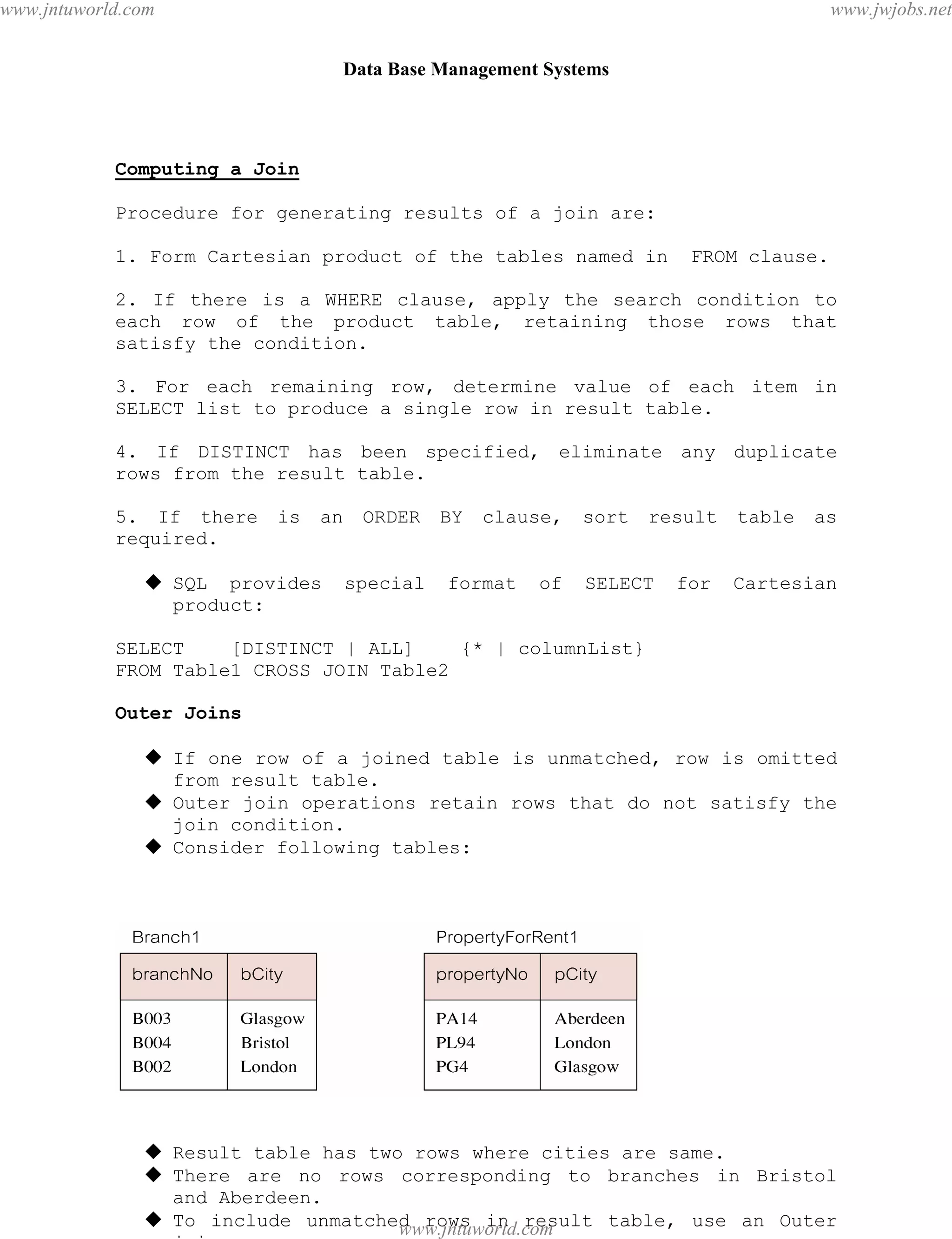 Data Base Management Systems
58
Computing a Join
Procedure for generating results of a join are:
1. Form Cartesian product of the tables named in FROM clause.
2. If there is a WHERE clause, apply the search condition to
each row of the product table, retaining those rows that
satisfy the condition.
3. For each remaining row, determine value of each item in
SELECT list to produce a single row in result table.
4. If DISTINCT has been specified, eliminate any duplicate
rows from the result table.
5. If there is an ORDER BY clause, sort result table as
required.
 SQL provides special format of SELECT for Cartesian
product:
SELECT [DISTINCT | ALL] {* | columnList}
FROM Table1 CROSS JOIN Table2
Outer Joins
 If one row of a joined table is unmatched, row is omitted
from result table.
 Outer join operations retain rows that do not satisfy the
join condition.
 Consider following tables:
 Result table has two rows where cities are same.
 There are no rows corresponding to branches in Bristol
and Aberdeen.
 To include unmatched rows in result table, use an Outer
join.
pdfMachine - is a pdf writer that produces quality PDF files with ease!
Get yours now!
“Thank you very much! I can use Acrobat Distiller or the Acrobat PDFWriter but I consider your
product a lot easier to use and much preferable to Adobe's" A.Sarras - USA
www.jntuworld.com
www.jntuworld.com
www.jwjobs.net
 