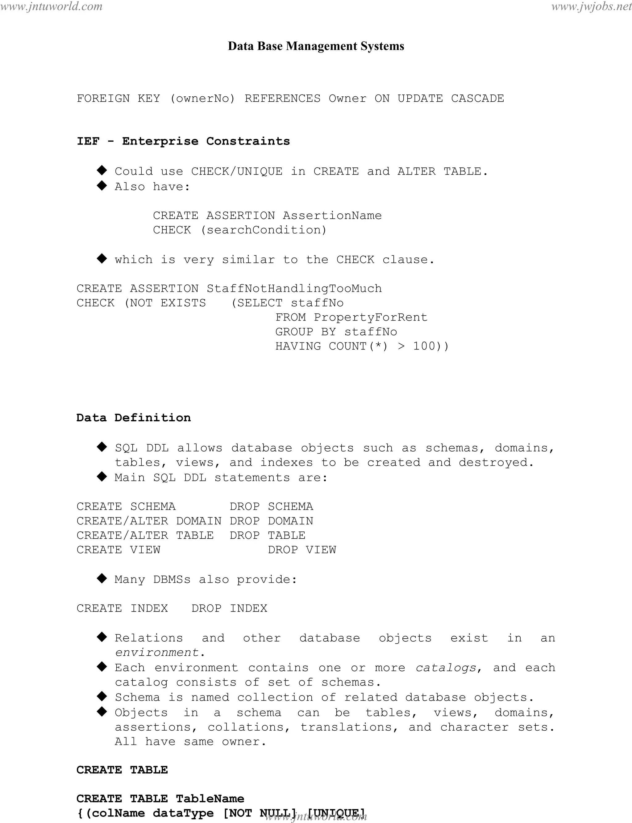 Data Base Management Systems
62
FOREIGN KEY (ownerNo) REFERENCES Owner ON UPDATE CASCADE
IEF - Enterprise Constraints
 Could use CHECK/UNIQUE in CREATE and ALTER TABLE.
 Also have:
CREATE ASSERTION AssertionName
CHECK (searchCondition)
 which is very similar to the CHECK clause.
CREATE ASSERTION StaffNotHandlingTooMuch
CHECK (NOT EXISTS (SELECT staffNo
FROM PropertyForRent
GROUP BY staffNo
HAVING COUNT(*) > 100))
Data Definition
 SQL DDL allows database objects such as schemas, domains,
tables, views, and indexes to be created and destroyed.
 Main SQL DDL statements are:
CREATE SCHEMA DROP SCHEMA
CREATE/ALTER DOMAIN DROP DOMAIN
CREATE/ALTER TABLE DROP TABLE
CREATE VIEW DROP VIEW
 Many DBMSs also provide:
CREATE INDEX DROP INDEX
 Relations and other database objects exist in an
environment.
 Each environment contains one or more catalogs, and each
catalog consists of set of schemas.
 Schema is named collection of related database objects.
 Objects in a schema can be tables, views, domains,
assertions, collations, translations, and character sets.
All have same owner.
CREATE TABLE
CREATE TABLE TableName
{(colName dataType [NOT NULL] [UNIQUE]
[DEFAULT defaultOption]pdfMachine - is a pdf writer that produces quality PDF files with ease!
Get yours now!
“Thank you very much! I can use Acrobat Distiller or the Acrobat PDFWriter but I consider your
product a lot easier to use and much preferable to Adobe's" A.Sarras - USA
www.jntuworld.com
www.jntuworld.com
www.jwjobs.net
 
