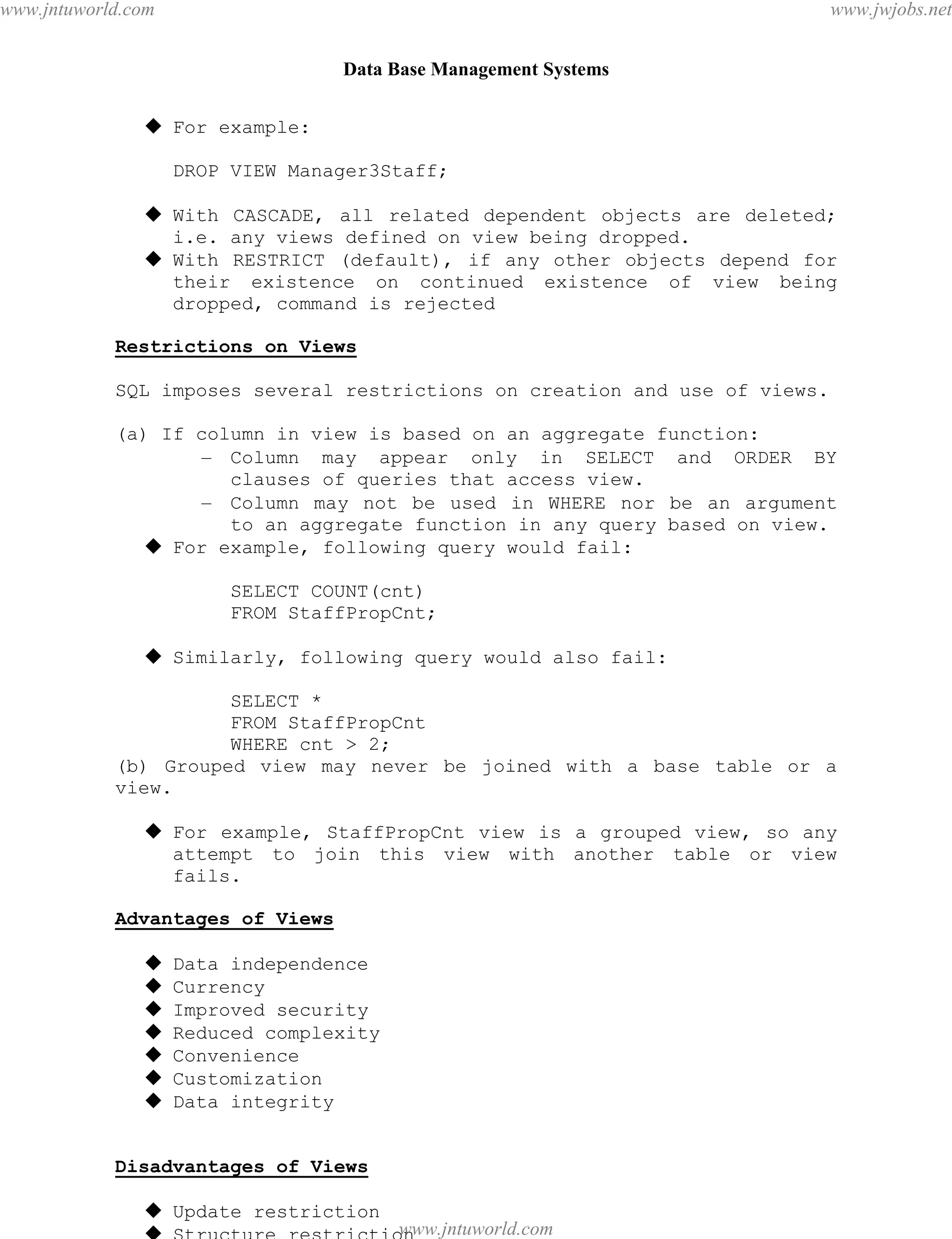 Data Base Management Systems
65
 For example:
DROP VIEW Manager3Staff;
 With CASCADE, all related dependent objects are deleted;
i.e. any views defined on view being dropped.
 With RESTRICT (default), if any other objects depend for
their existence on continued existence of view being
dropped, command is rejected
Restrictions on Views
SQL imposes several restrictions on creation and use of views.
(a) If column in view is based on an aggregate function:
– Column may appear only in SELECT and ORDER BY
clauses of queries that access view.
– Column may not be used in WHERE nor be an argument
to an aggregate function in any query based on view.
 For example, following query would fail:
SELECT COUNT(cnt)
FROM StaffPropCnt;
 Similarly, following query would also fail:
SELECT *
FROM StaffPropCnt
WHERE cnt > 2;
(b) Grouped view may never be joined with a base table or a
view.
 For example, StaffPropCnt view is a grouped view, so any
attempt to join this view with another table or view
fails.
Advantages of Views
 Data independence
 Currency
 Improved security
 Reduced complexity
 Convenience
 Customization
 Data integrity
Disadvantages of Views
 Update restriction
 Structure restriction
pdfMachine - is a pdf writer that produces quality PDF files with ease!
Get yours now!
“Thank you very much! I can use Acrobat Distiller or the Acrobat PDFWriter but I consider your
product a lot easier to use and much preferable to Adobe's" A.Sarras - USA
www.jntuworld.com
www.jntuworld.com
www.jwjobs.net
 