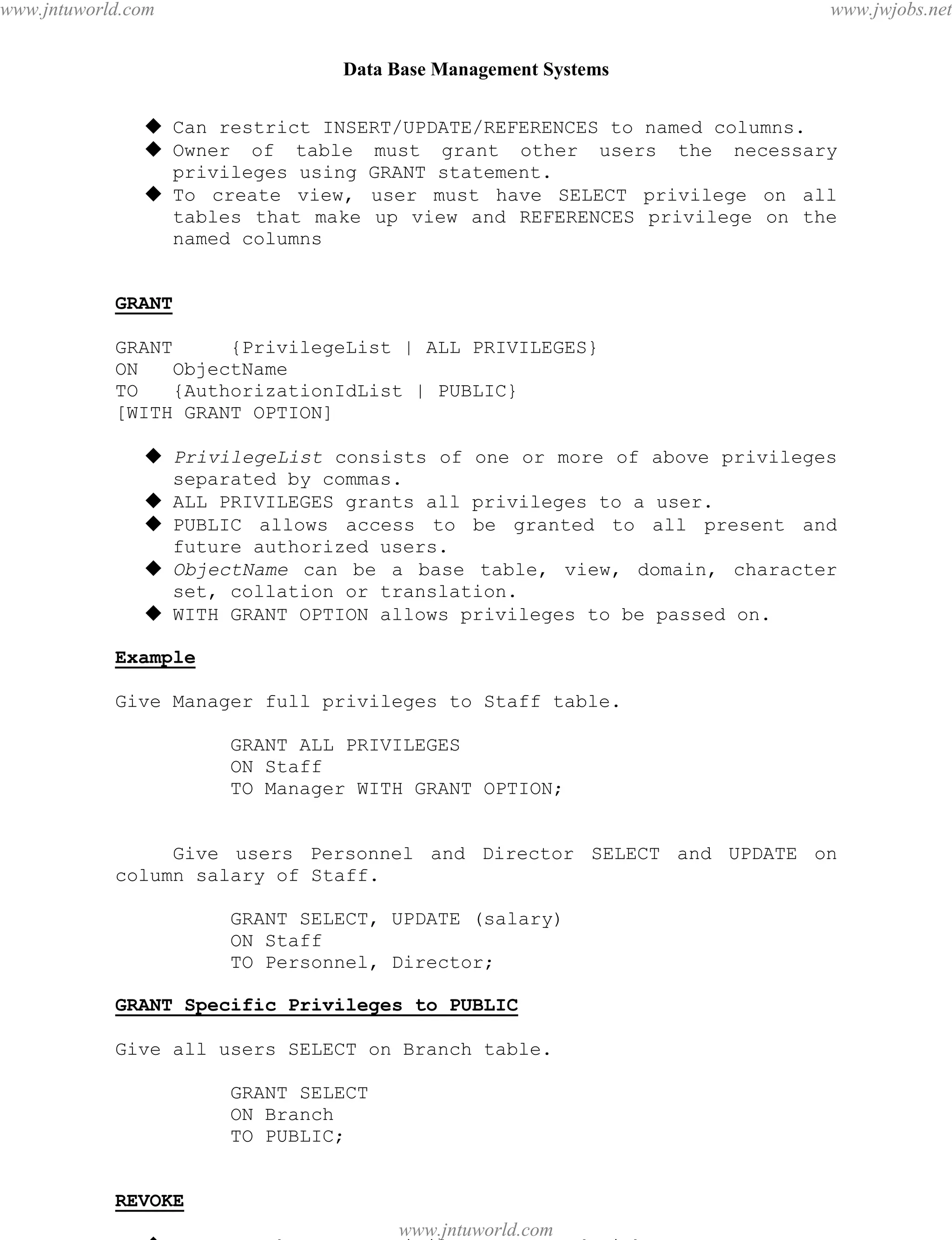 Data Base Management Systems
67
 Can restrict INSERT/UPDATE/REFERENCES to named columns.
 Owner of table must grant other users the necessary
privileges using GRANT statement.
 To create view, user must have SELECT privilege on all
tables that make up view and REFERENCES privilege on the
named columns
GRANT
GRANT {PrivilegeList | ALL PRIVILEGES}
ON ObjectName
TO {AuthorizationIdList | PUBLIC}
[WITH GRANT OPTION]
 PrivilegeList consists of one or more of above privileges
separated by commas.
 ALL PRIVILEGES grants all privileges to a user.
 PUBLIC allows access to be granted to all present and
future authorized users.
 ObjectName can be a base table, view, domain, character
set, collation or translation.
 WITH GRANT OPTION allows privileges to be passed on.
Example
Give Manager full privileges to Staff table.
GRANT ALL PRIVILEGES
ON Staff
TO Manager WITH GRANT OPTION;
Give users Personnel and Director SELECT and UPDATE on
column salary of Staff.
GRANT SELECT, UPDATE (salary)
ON Staff
TO Personnel, Director;
GRANT Specific Privileges to PUBLIC
Give all users SELECT on Branch table.
GRANT SELECT
ON Branch
TO PUBLIC;
REVOKE
 REVOKE takes away privileges granted with GRANT.
pdfMachine - is a pdf writer that produces quality PDF files with ease!
Get yours now!
“Thank you very much! I can use Acrobat Distiller or the Acrobat PDFWriter but I consider your
product a lot easier to use and much preferable to Adobe's" A.Sarras - USA
www.jntuworld.com
www.jntuworld.com
www.jwjobs.net
 