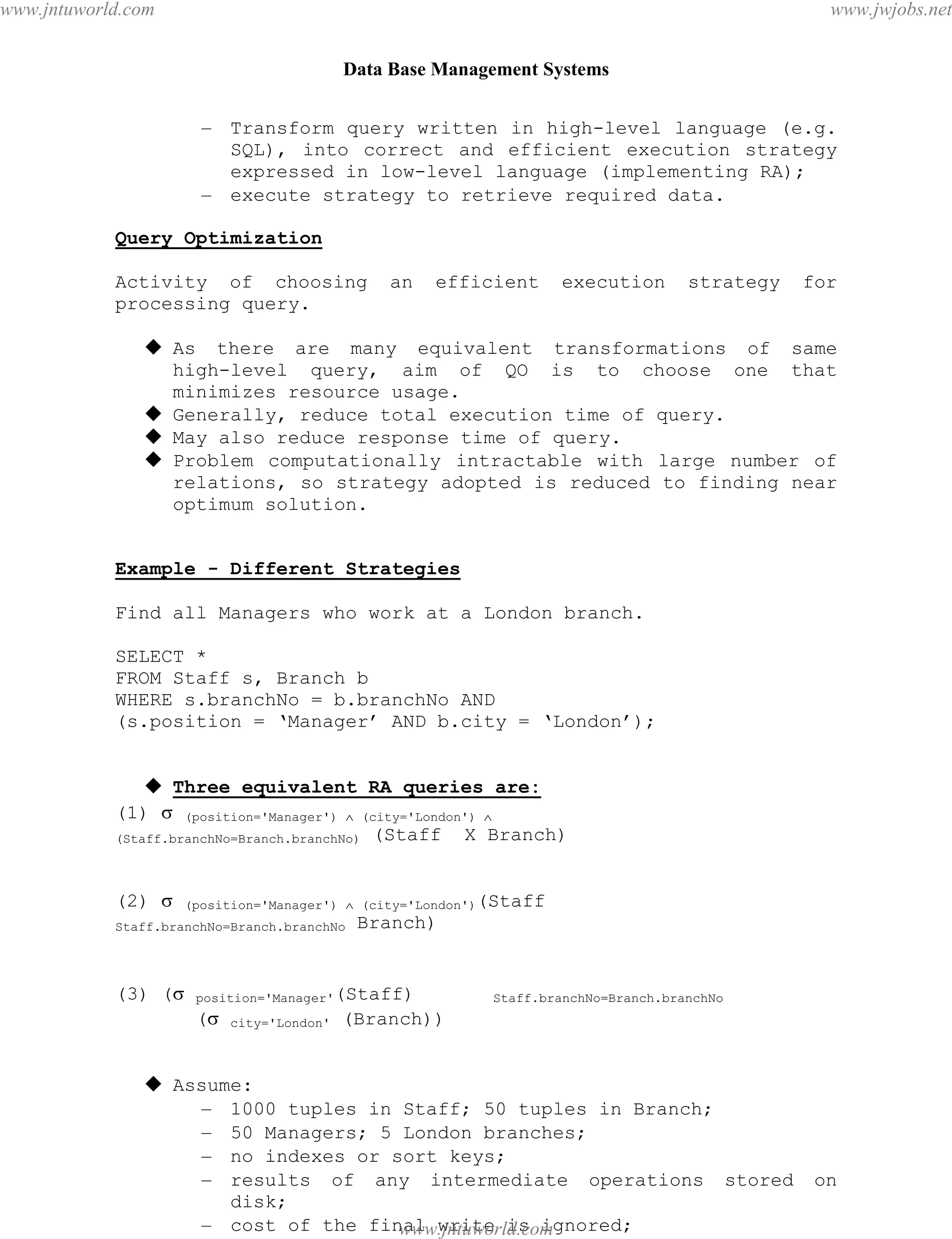 Data Base Management Systems
82
– Transform query written in high-level language (e.g.
SQL), into correct and efficient execution strategy
expressed in low-level language (implementing RA);
– execute strategy to retrieve required data.
Query Optimization
Activity of choosing an efficient execution strategy for
processing query.
 As there are many equivalent transformations of same
high-level query, aim of QO is to choose one that
minimizes resource usage.
 Generally, reduce total execution time of query.
 May also reduce response time of query.
 Problem computationally intractable with large number of
relations, so strategy adopted is reduced to finding near
optimum solution.
Example - Different Strategies
Find all Managers who work at a London branch.
SELECT *
FROM Staff s, Branch b
WHERE s.branchNo = b.branchNo AND
(s.position = ‘Manager’ AND b.city = ‘London’);
 Three equivalent RA queries are:
(1)  (position='Manager')  (city='London') 
(Staff.branchNo=Branch.branchNo) (Staff X Branch)
(2)  (position='Manager')  (city='London')(Staff
Staff.branchNo=Branch.branchNo Branch)
(3) ( position='Manager'(Staff) Staff.branchNo=Branch.branchNo
( city='London' (Branch))
 Assume:
– 1000 tuples in Staff; 50 tuples in Branch;
– 50 Managers; 5 London branches;
– no indexes or sort keys;
– results of any intermediate operations stored on
disk;
– cost of the final write is ignored;
– tuples are accessed one at a time.pdfMachine - is a pdf writer that produces quality PDF files with ease!
Get yours now!
“Thank you very much! I can use Acrobat Distiller or the Acrobat PDFWriter but I consider your
product a lot easier to use and much preferable to Adobe's" A.Sarras - USA
www.jntuworld.com
www.jntuworld.com
www.jwjobs.net
 