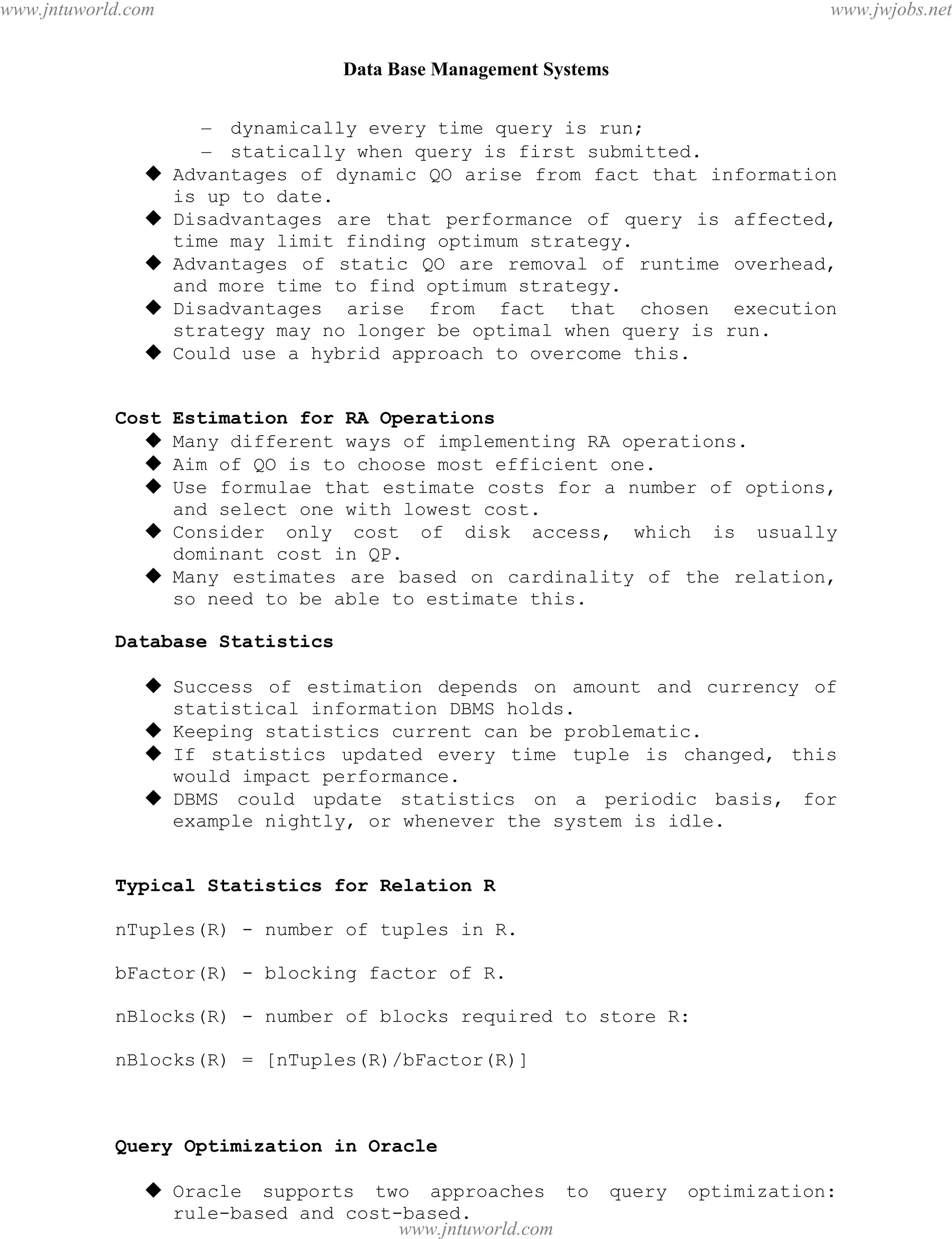 Data Base Management Systems
84
– dynamically every time query is run;
– statically when query is first submitted.
 Advantages of dynamic QO arise from fact that information
is up to date.
 Disadvantages are that performance of query is affected,
time may limit finding optimum strategy.
 Advantages of static QO are removal of runtime overhead,
and more time to find optimum strategy.
 Disadvantages arise from fact that chosen execution
strategy may no longer be optimal when query is run.
 Could use a hybrid approach to overcome this.
Cost Estimation for RA Operations
 Many different ways of implementing RA operations.
 Aim of QO is to choose most efficient one.
 Use formulae that estimate costs for a number of options,
and select one with lowest cost.
 Consider only cost of disk access, which is usually
dominant cost in QP.
 Many estimates are based on cardinality of the relation,
so need to be able to estimate this.
Database Statistics
 Success of estimation depends on amount and currency of
statistical information DBMS holds.
 Keeping statistics current can be problematic.
 If statistics updated every time tuple is changed, this
would impact performance.
 DBMS could update statistics on a periodic basis, for
example nightly, or whenever the system is idle.
Typical Statistics for Relation R
nTuples(R) - number of tuples in R.
bFactor(R) - blocking factor of R.
nBlocks(R) - number of blocks required to store R:
nBlocks(R) = [nTuples(R)/bFactor(R)]
Query Optimization in Oracle
 Oracle supports two approaches to query optimization:
rule-based and cost-based.
pdfMachine - is a pdf writer that produces quality PDF files with ease!
Get yours now!
“Thank you very much! I can use Acrobat Distiller or the Acrobat PDFWriter but I consider your
product a lot easier to use and much preferable to Adobe's" A.Sarras - USA
www.jntuworld.com
www.jntuworld.com
www.jwjobs.net
 