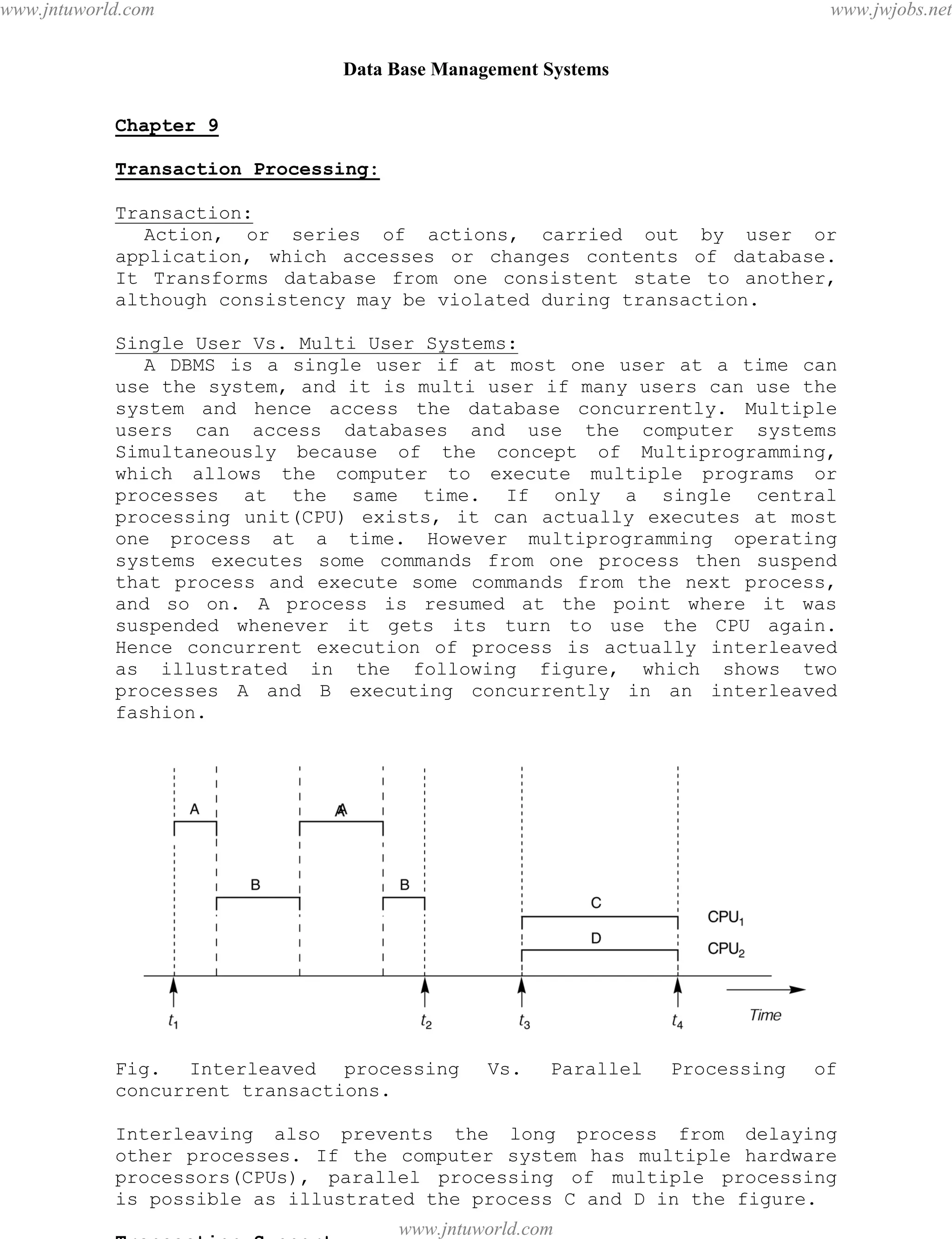 Data Base Management Systems
87
Chapter 9
Transaction Processing:
Transaction:
Action, or series of actions, carried out by user or
application, which accesses or changes contents of database.
It Transforms database from one consistent state to another,
although consistency may be violated during transaction.
Single User Vs. Multi User Systems:
A DBMS is a single user if at most one user at a time can
use the system, and it is multi user if many users can use the
system and hence access the database concurrently. Multiple
users can access databases and use the computer systems
Simultaneously because of the concept of Multiprogramming,
which allows the computer to execute multiple programs or
processes at the same time. If only a single central
processing unit(CPU) exists, it can actually executes at most
one process at a time. However multiprogramming operating
systems executes some commands from one process then suspend
that process and execute some commands from the next process,
and so on. A process is resumed at the point where it was
suspended whenever it gets its turn to use the CPU again.
Hence concurrent execution of process is actually interleaved
as illustrated in the following figure, which shows two
processes A and B executing concurrently in an interleaved
fashion.
Fig. Interleaved processing Vs. Parallel Processing of
concurrent transactions.
Interleaving also prevents the long process from delaying
other processes. If the computer system has multiple hardware
processors(CPUs), parallel processing of multiple processing
is possible as illustrated the process C and D in the figure.
Transaction Support
pdfMachine - is a pdf writer that produces quality PDF files with ease!
Get yours now!
“Thank you very much! I can use Acrobat Distiller or the Acrobat PDFWriter but I consider your
product a lot easier to use and much preferable to Adobe's" A.Sarras - USA
www.jntuworld.com
www.jntuworld.com
www.jwjobs.net
 
