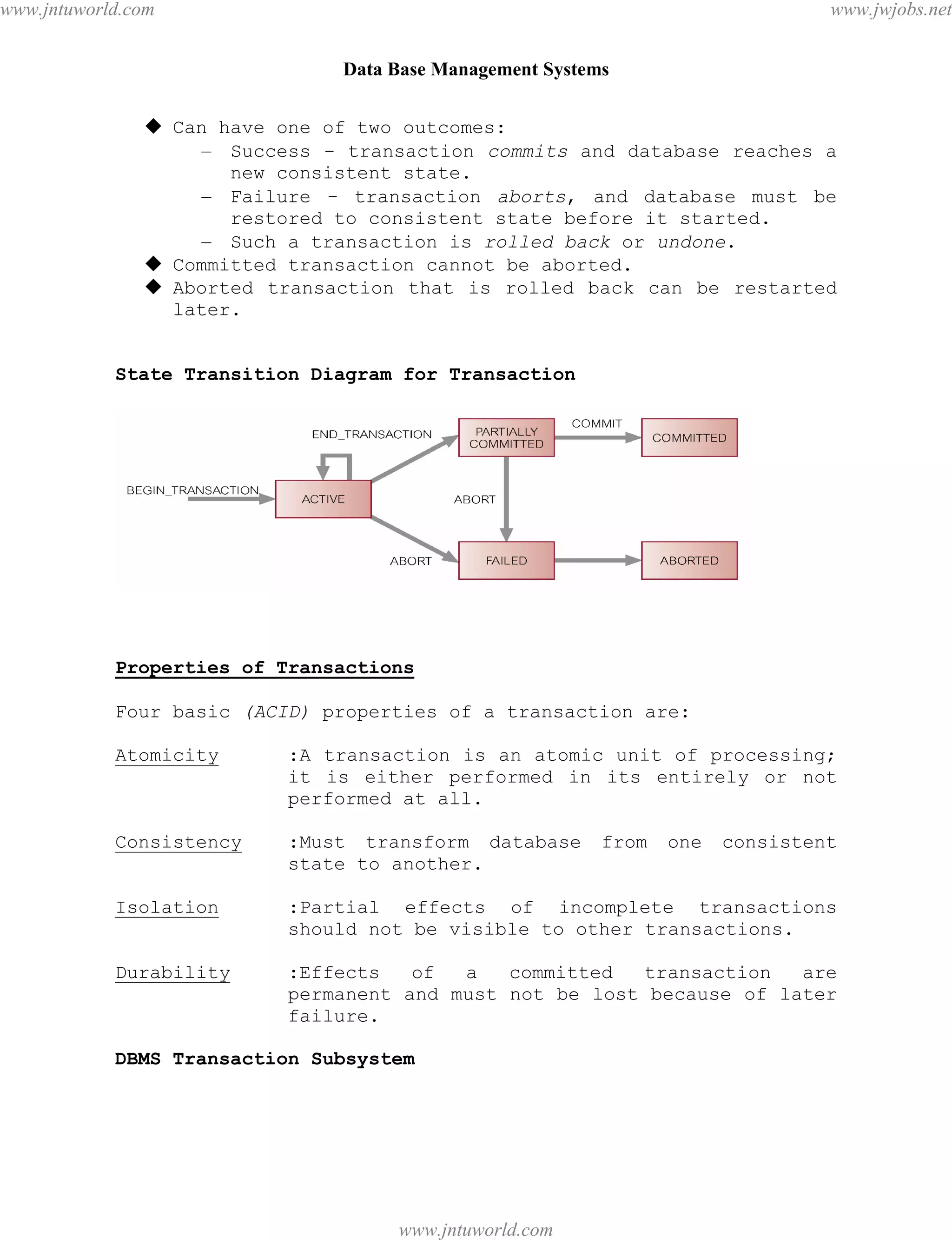 Data Base Management Systems
88
 Can have one of two outcomes:
– Success - transaction commits and database reaches a
new consistent state.
– Failure - transaction aborts, and database must be
restored to consistent state before it started.
– Such a transaction is rolled back or undone.
 Committed transaction cannot be aborted.
 Aborted transaction that is rolled back can be restarted
later.
State Transition Diagram for Transaction
Properties of Transactions
Four basic (ACID) properties of a transaction are:
Atomicity :A transaction is an atomic unit of processing;
it is either performed in its entirely or not
performed at all.
Consistency :Must transform database from one consistent
state to another.
Isolation :Partial effects of incomplete transactions
should not be visible to other transactions.
Durability :Effects of a committed transaction are
permanent and must not be lost because of later
failure.
DBMS Transaction Subsystem
pdfMachine - is a pdf writer that produces quality PDF files with ease!
Get yours now!
“Thank you very much! I can use Acrobat Distiller or the Acrobat PDFWriter but I consider your
product a lot easier to use and much preferable to Adobe's" A.Sarras - USA
www.jntuworld.com
www.jntuworld.com
www.jwjobs.net
 