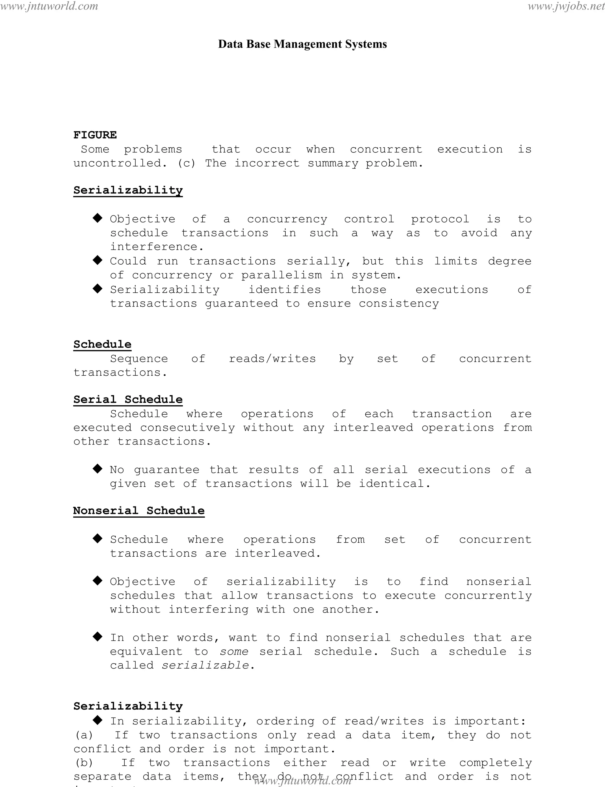Data Base Management Systems
92
FIGURE
Some problems that occur when concurrent execution is
uncontrolled. (c) The incorrect summary problem.
Serializability
 Objective of a concurrency control protocol is to
schedule transactions in such a way as to avoid any
interference.
 Could run transactions serially, but this limits degree
of concurrency or parallelism in system.
 Serializability identifies those executions of
transactions guaranteed to ensure consistency
Schedule
Sequence of reads/writes by set of concurrent
transactions.
Serial Schedule
Schedule where operations of each transaction are
executed consecutively without any interleaved operations from
other transactions.
 No guarantee that results of all serial executions of a
given set of transactions will be identical.
Nonserial Schedule
 Schedule where operations from set of concurrent
transactions are interleaved.
 Objective of serializability is to find nonserial
schedules that allow transactions to execute concurrently
without interfering with one another.
 In other words, want to find nonserial schedules that are
equivalent to some serial schedule. Such a schedule is
called serializable.
Serializability
 In serializability, ordering of read/writes is important:
(a) If two transactions only read a data item, they do not
conflict and order is not important.
(b) If two transactions either read or write completely
separate data items, they do not conflict and order is not
important.
pdfMachine - is a pdf writer that produces quality PDF files with ease!
Get yours now!
“Thank you very much! I can use Acrobat Distiller or the Acrobat PDFWriter but I consider your
product a lot easier to use and much preferable to Adobe's" A.Sarras - USA
www.jntuworld.com
www.jntuworld.com
www.jwjobs.net
 
