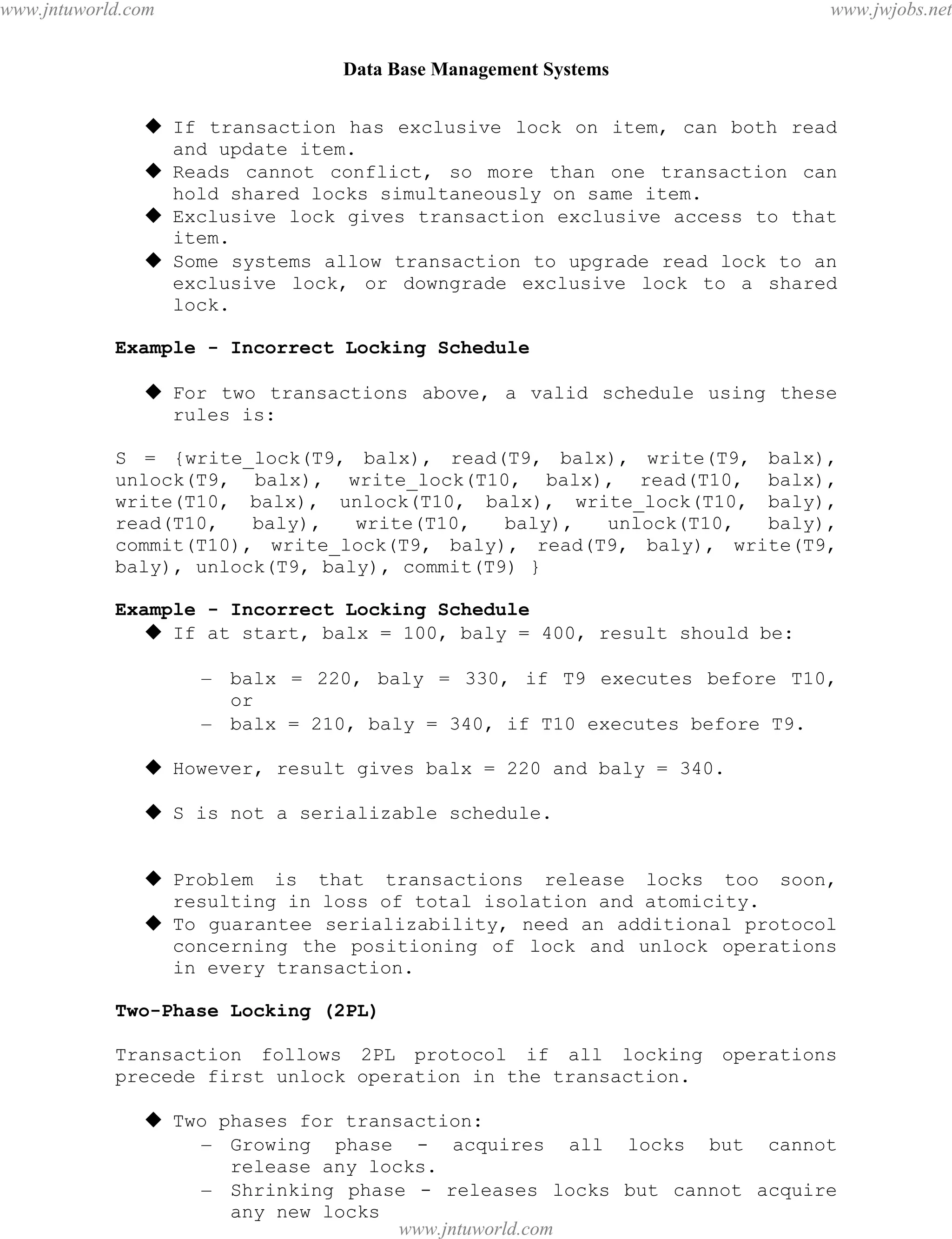 Data Base Management Systems
96
 If transaction has exclusive lock on item, can both read
and update item.
 Reads cannot conflict, so more than one transaction can
hold shared locks simultaneously on same item.
 Exclusive lock gives transaction exclusive access to that
item.
 Some systems allow transaction to upgrade read lock to an
exclusive lock, or downgrade exclusive lock to a shared
lock.
Example - Incorrect Locking Schedule
 For two transactions above, a valid schedule using these
rules is:
S = {write_lock(T9, balx), read(T9, balx), write(T9, balx),
unlock(T9, balx), write_lock(T10, balx), read(T10, balx),
write(T10, balx), unlock(T10, balx), write_lock(T10, baly),
read(T10, baly), write(T10, baly), unlock(T10, baly),
commit(T10), write_lock(T9, baly), read(T9, baly), write(T9,
baly), unlock(T9, baly), commit(T9) }
Example - Incorrect Locking Schedule
 If at start, balx = 100, baly = 400, result should be:
– balx = 220, baly = 330, if T9 executes before T10,
or
– balx = 210, baly = 340, if T10 executes before T9.
 However, result gives balx = 220 and baly = 340.
 S is not a serializable schedule.
 Problem is that transactions release locks too soon,
resulting in loss of total isolation and atomicity.
 To guarantee serializability, need an additional protocol
concerning the positioning of lock and unlock operations
in every transaction.
Two-Phase Locking (2PL)
Transaction follows 2PL protocol if all locking operations
precede first unlock operation in the transaction.
 Two phases for transaction:
– Growing phase - acquires all locks but cannot
release any locks.
– Shrinking phase - releases locks but cannot acquire
any new locks
pdfMachine - is a pdf writer that produces quality PDF files with ease!
Get yours now!
“Thank you very much! I can use Acrobat Distiller or the Acrobat PDFWriter but I consider your
product a lot easier to use and much preferable to Adobe's" A.Sarras - USA
www.jntuworld.com
www.jntuworld.com
www.jwjobs.net
 