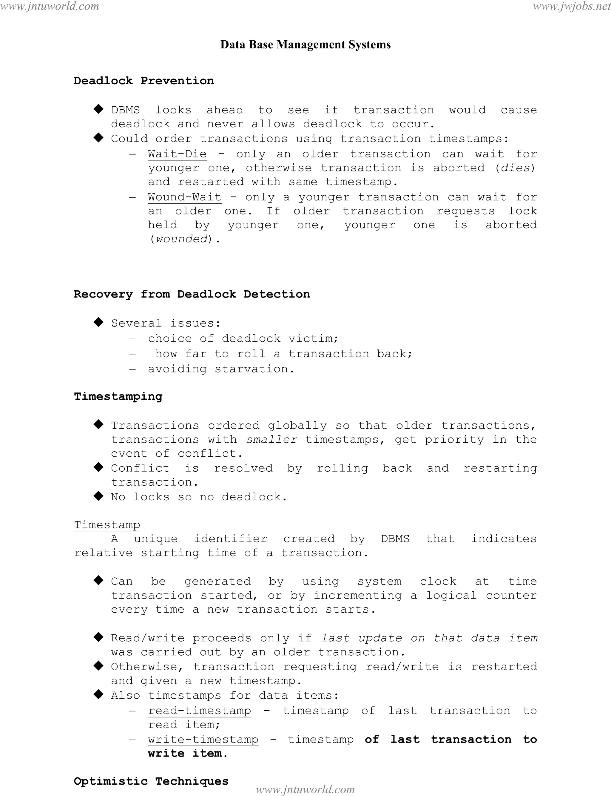 Data Base Management Systems
98
Deadlock Prevention
 DBMS looks ahead to see if transaction would cause
deadlock and never allows deadlock to occur.
 Could order transactions using transaction timestamps:
– Wait-Die - only an older transaction can wait for
younger one, otherwise transaction is aborted (dies)
and restarted with same timestamp.
– Wound-Wait - only a younger transaction can wait for
an older one. If older transaction requests lock
held by younger one, younger one is aborted
(wounded).
Recovery from Deadlock Detection
 Several issues:
– choice of deadlock victim;
– how far to roll a transaction back;
– avoiding starvation.
Timestamping
 Transactions ordered globally so that older transactions,
transactions with smaller timestamps, get priority in the
event of conflict.
 Conflict is resolved by rolling back and restarting
transaction.
 No locks so no deadlock.
Timestamp
A unique identifier created by DBMS that indicates
relative starting time of a transaction.
 Can be generated by using system clock at time
transaction started, or by incrementing a logical counter
every time a new transaction starts.
 Read/write proceeds only if last update on that data item
was carried out by an older transaction.
 Otherwise, transaction requesting read/write is restarted
and given a new timestamp.
 Also timestamps for data items:
– read-timestamp - timestamp of last transaction to
read item;
– write-timestamp - timestamp of last transaction to
write item.
Optimistic Techniques
pdfMachine - is a pdf writer that produces quality PDF files with ease!
Get yours now!
“Thank you very much! I can use Acrobat Distiller or the Acrobat PDFWriter but I consider your
product a lot easier to use and much preferable to Adobe's" A.Sarras - USA
www.jntuworld.com
www.jntuworld.com
www.jwjobs.net
 