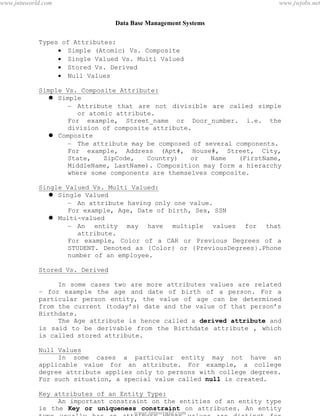 Data Base Management Systems
10
Types of Attributes:
 Simple (Atomic) Vs. Composite
 Single Valued Vs. Multi Valued
 Stored Vs. Derived
 Null Values
Simple Vs. Composite Attribute:
 Simple
– Attribute that are not divisible are called simple
or atomic attribute.
For example, Street_name or Door_number. i.e. the
division of composite attribute.
 Composite
– The attribute may be composed of several components.
For example, Address (Apt#, House#, Street, City,
State, ZipCode, Country) or Name (FirstName,
MiddleName, LastName). Composition may form a hierarchy
where some components are themselves composite.
Single Valued Vs. Multi Valued:
 Single Valued
– An attribute having only one value.
For example, Age, Date of birth, Sex, SSN
 Multi-valued
– An entity may have multiple values for that
attribute.
For example, Color of a CAR or Previous Degrees of a
STUDENT. Denoted as {Color} or {PreviousDegrees}.Phone
number of an employee.
Stored Vs. Derived
In some cases two are more attributes values are related
– for example the age and date of birth of a person. For a
particular person entity, the value of age can be determined
from the current (today’s) date and the value of that person’s
Birthdate.
The Age attribute is hence called a derived attribute and
is said to be derivable from the Birthdate attribute , which
is called stored attribute.
Null Values
In some cases a particular entity may not have an
applicable value for an attribute. For example, a college
degree attribute applies only to persons with college degrees.
For such situation, a special value called null is created.
Key attributes of an Entity Type:
An important constraint on the entities of an entity type
is the Key or uniqueness constraint on attributes. An entity
type usually has an attribute whose values are distinct for
pdfMachine - is a pdf writer that produces quality PDF files with ease!
Get yours now!
“Thank you very much! I can use Acrobat Distiller or the Acrobat PDFWriter but I consider your
product a lot easier to use and much preferable to Adobe's" A.Sarras - USA
www.jntuworld.com
www.jntuworld.com
www.jwjobs.net
 