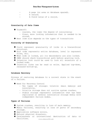 Data Base Management Systems
100
– A page (or area or database spaced).
– A record.
– A field value of a record.
Granularity of Data Items
 Tradeoff:
– coarser, the lower the degree of concurrency;
– finer, more locking information that is needed to be
stored.
 Best item size depends on the types of transactions
Hierarchy of Granularity
 Could represent granularity of locks in a hierarchical
structure.
 Root node represents entire database, level 1s represent
files, etc.
 When node is locked, all its descendants are also locked.
 DBMS should check hierarchical path before granting lock.
 Intention lock could be used to lock all ancestors of a
locked node.
 Intention locks can be read or write. Applied top-down,
released bottom-up.
Database Recovery
Process of restoring database to a correct state in the event
of a failure.
 Need for Recovery Control
– Two types of storage: volatile (main memory) and
nonvolatile.
– Volatile storage does not survive system crashes.
– Stable storage represents information that has been
replicated in several nonvolatile storage media with
independent failure modes.
Types of Failures
 System crashes, resulting in loss of main memory.
 Media failures, resulting in loss of parts of secondary
storage.
 Application software errors.
 Natural physical disasters.
 Carelessness or unintentional destruction of data or
facilities.
 Sabotage.pdfMachine - is a pdf writer that produces quality PDF files with ease!
Get yours now!
“Thank you very much! I can use Acrobat Distiller or the Acrobat PDFWriter but I consider your
product a lot easier to use and much preferable to Adobe's" A.Sarras - USA
www.jntuworld.com
www.jntuworld.com
www.jwjobs.net
 