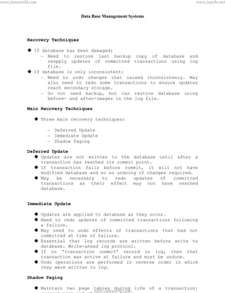 Data Base Management Systems
103
Recovery Techniques
 If database has been damaged:
– Need to restore last backup copy of database and
reapply updates of committed transactions using log
file.
 If database is only inconsistent:
– Need to undo changes that caused inconsistency. May
also need to redo some transactions to ensure updates
reach secondary storage.
– Do not need backup, but can restore database using
before- and after-images in the log file.
Main Recovery Techniques
 Three main recovery techniques:
– Deferred Update
– Immediate Update
– Shadow Paging
Deferred Update
 Updates are not written to the database until after a
transaction has reached its commit point.
 If transaction fails before commit, it will not have
modified database and so no undoing of changes required.
 May be necessary to redo updates of committed
transactions as their effect may not have reached
database.
Immediate Update
 Updates are applied to database as they occur.
 Need to redo updates of committed transactions following
a failure.
 May need to undo effects of transactions that had not
committed at time of failure.
 Essential that log records are written before write to
database. Write-ahead log protocol.
 If no “transaction commit” record in log, then that
transaction was active at failure and must be undone.
 Undo operations are performed in reverse order in which
they were written to log.
Shadow Paging
 Maintain two page tables during life of a transaction:
current page and shadow page table.
pdfMachine - is a pdf writer that produces quality PDF files with ease!
Get yours now!
“Thank you very much! I can use Acrobat Distiller or the Acrobat PDFWriter but I consider your
product a lot easier to use and much preferable to Adobe's" A.Sarras - USA
www.jntuworld.com
www.jntuworld.com
www.jwjobs.net
 