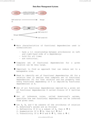 Data Base Management Systems
107
 Main characteristics of functional dependencies used in
normalization:
– have a 1:1 relationship between attribute(s) on left
and right-hand side of a dependency;
– hold for all time;
– are nontrivial.
 Complete set of functional dependencies for a given
relation can be very large.
 Important to find an approach that can reduce set to a
manageable size.
 Need to identify set of functional dependencies (X) for a
relation that is smaller than complete set of functional
dependencies (Y) for that relation and has property that
every functional dependency in Y is implied by functional
dependencies in X.
 Set of all functional dependencies implied by a given set
of functional dependencies X called closure of X (written
X+).
 Set of inference rules, called Armstrong’s axioms,
specifies how new functional dependencies can be inferred
from given ones.
 Let A, B, and C be subsets of the attributes of relation
R. Armstrong’s axioms are as follows:
1. Reflexivity If B is a subset of A, then A  B
2. Augmentation If A  B, then A,C  B,C
3. Transitivity If A  B and B  C, then A  C
pdfMachine - is a pdf writer that produces quality PDF files with ease!
Get yours now!
“Thank you very much! I can use Acrobat Distiller or the Acrobat PDFWriter but I consider your
product a lot easier to use and much preferable to Adobe's" A.Sarras - USA
www.jntuworld.com
www.jntuworld.com
www.jwjobs.net
 