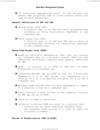 Data Base Management Systems
110
 If transitive dependencies exist on the primary key
remove them by placing them in a new relation along with
copy of their determinant.
General Definitions of 2NF and 3NF
 Second normal form (2NF)
– A relation that is in 1NF and every non-primary-key
attribute is fully functionally dependent on any
candidate key.
 Third normal form (3NF)
– A relation that is in 1NF and 2NF and in which no
non-primary-key attribute is transitively dependent
on any candidate key.
Boyce–Codd Normal Form (BCNF)
 Based on functional dependencies that take into account
all candidate keys in a relation, however BCNF also has
additional constraints compared with general definition
of 3NF.
 BCNF - A relation is in BCNF if and only if every
determinant is a candidate key.
 Difference between 3NF and BCNF is that for a functional
dependency A  B, 3NF allows this dependency in a
relation if B is a primary-key attribute and A is not a
candidate key.
 Whereas, BCNF insists that for this dependency to remain
in a relation, A must be a candidate key.
 Every relation in BCNF is also in 3NF. However, relation
in 3NF may not be in BCNF.
 Violation of BCNF is quite rare.
 Potential to violate BCNF may occur in a relation that:
– contains two (or more) composite candidate keys;
– the candidate keys overlap (i.e. have at least one
attribute in common).
Review of Normalization (UNF to BCNF)
pdfMachine - is a pdf writer that produces quality PDF files with ease!
Get yours now!
“Thank you very much! I can use Acrobat Distiller or the Acrobat PDFWriter but I consider your
product a lot easier to use and much preferable to Adobe's" A.Sarras - USA
www.jntuworld.com
www.jntuworld.com
www.jwjobs.net
 