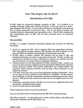 Data Base Management Systems
116
Note: This chapter only for Bsc.IT
Introduction to PL/SQL
PL/SQL stands for procedural language extensions to SQL. It is available as an
enabling technology within other Software Products; It does not exists as a stand –
alone language with PL/SQL, we can use SQL statements to manipulate oracle data and
flow of control statements to process the data. Also we can declare constants and
variables defined in subprograms and trap runtime errors. Thus PL/SQL combines the
data manipulating power of SQL with the data processing power of procedural
languages.
Why Use Pl/Sql?
PL/SQL is a complete transaction processing language that provides the following
advantages:
1. It acts as a support for SQL. Since it supports SQL data manipulation statement,
SQL transaction processing statement, SQL functions and SQL predicates we can
access the ORACLE database and manipulate its data flexibly and easily.
2. PL/SQL allows to declare variables and constants and use them in SQL and
procedural statements, any where an expression can be used. PL/SQL variables and
constants have attributes (%Type, %Rowtype) by which we can reference the data
type and structure of an object with out repeating its definition.
3. Control structures are the most important PL/SQL extension of SQL. It allows you
process the data using the conditional control statement(IF-THEN-ELSE), interative
control statement (LOOP END LOOP, FOR-LOOP and WHILE-LOOP) and
sequential control statement (GOTO), with the help of these statements we can
handle any situation.
4. A PL/SQL cursor gives you a way to fetch and process database information. There
are two types of cursors SXPLICIT and IMPLICIT CURSORS. PL/SQL declares
cursor implicitly for all SQL manipulation statements including queries that returns
one row. FOR queries that returns more than one row an explicit cursor has to be
declared.
5. Modularity is promoted because PL/SQL lets you break an application down into
manageable, well-defined logic modules.
6. Errors are easily detected and handled.
What Commands Can Be Executed From Sql*Plus?
You can enter three kinds of commands from the SQL*Plus command prompt:
SQL*Plus commands – for formatting query results, setting options, and editing and
storing SQL commands and PL/SQL blocks. Eg.
SHOW USER
pdfMachine - is a pdf writer that produces quality PDF files with ease!
Get yours now!
“Thank you very much! I can use Acrobat Distiller or the Acrobat PDFWriter but I consider your
product a lot easier to use and much preferable to Adobe's" A.Sarras - USA
www.jntuworld.com
www.jntuworld.com
www.jwjobs.net
 