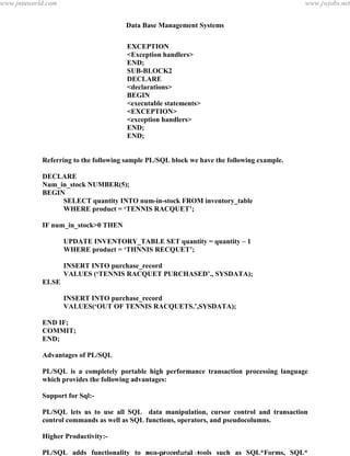 Data Base Management Systems
118
EXCEPTION
<Exception handlers>
END;
SUB-BLOCK2
DECLARE
<declarations>
BEGIN
<executable statements>
<EXCEPTION>
<exception handlers>
END;
END;
Referring to the following sample PL/SQL block we have the following example.
DECLARE
Num_in_stock NUMBER(5);
BEGIN
SELECT quantity INTO num-in-stock FROM inventory_table
WHERE product = ‘TENNIS RACQUET’;
IF num_in_stock>0 THEN
UPDATE INVENTORY_TABLE SET quantity = quantity – 1
WHERE product = ‘THNNIS RECQUET’;
INSERT INTO purchase_record
VALUES (‘TENNIS RACQUET PURCHASED’., SYSDATA);
ELSE
INSERT INTO purchase_record
VALUES(‘OUT OF TENNIS RACQUETS.’,SYSDATA);
END IF;
COMMIT;
END;
Advantages of PL/SQL
PL/SQL is a completely portable high performance transaction processing language
which provides the following advantages:
Support for Sql:-
PL/SQL lets us to use all SQL data manipulation, cursor control and transaction
control commands as well as SQL functions, operators, and pseudocolumns.
Higher Productivity:-
PL/SQL adds functionality to non-procedural tools such as SQL*Forms, SQL*
Reportwriter SQL*Menu. With PL/SQL in these tools you can use familiar proceduralpdfMachine - is a pdf writer that produces quality PDF files with ease!
Get yours now!
“Thank you very much! I can use Acrobat Distiller or the Acrobat PDFWriter but I consider your
product a lot easier to use and much preferable to Adobe's" A.Sarras - USA
www.jntuworld.com
www.jntuworld.com
www.jwjobs.net
 