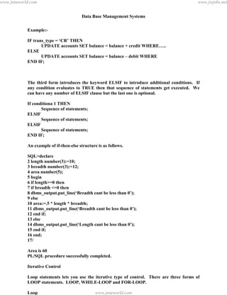 Data Base Management Systems
125
Example:-
IF trans_type = ‘CR’ THEN
UPDATE accounts SET balance = balance + credit WHERE…..
ELSE
UPDATE accounts SET balance = balance – debit WHERE
END IF;
The third form introduces the keyword ELSIF to introduce additional conditions. If
any condition evaluates to TRUE then that sequence of statements get executed. We
can have any number of ELSIF clause but the last one is optional.
If conditiona 1 THEN
Sequence of statements;
ELSIF
Sequence of statements;
ELSIF
Sequence of statements;
END IF;
An example of if-then-else structure is as follows.
SQL>declare
2 length number(3):=10;
3 breadth number(3):=12;
4 area number(5);
5 begin
6 if length>=0 then
7 if breadth <=0 then
8 dbms_output.put_line(‘Breadth cant be less than 0’);
9 else
10 area:=.5 * length * breadth;
11 dbms_output.put_line(‘Breadth cant be less than 0’);
12 end if;
13 else
14 dbms_output.put_line(‘Length cant be less than 0’);
15 end if;
16 end;
17/
Area is 60
PL/SQL procedure successfully completed.
Iterative Control
Loop statements lets you use the iterative type of control. There are three forms of
LOOP statements. LOOP, WHILE-LOOP and FOR-LOOP.
Loop
pdfMachine - is a pdf writer that produces quality PDF files with ease!
Get yours now!
“Thank you very much! I can use Acrobat Distiller or the Acrobat PDFWriter but I consider your
product a lot easier to use and much preferable to Adobe's" A.Sarras - USA
www.jntuworld.com
www.jntuworld.com
www.jwjobs.net
 