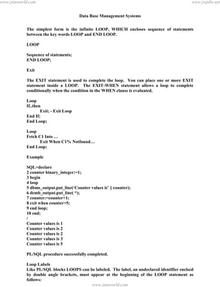 Data Base Management Systems
126
The simplest form is the infinite LOOP, WHICH encloses sequence of statements
between the key words LOOP and END LOOP.
LOOP
Sequence of statements;
END LOOP;
Exit
The EXIT statement is used to complete the loop. You can place one or more EXIT
statement inside a LOOP. The EXIT-WHEN statement allows a loop to complete
conditionally when the condition in the WHEN clause is evaluated.
Loop
If..then
Exit; - Exit Loop
End If;
End Loop;
Loop
Fetch C1 Into …
Exit When C1% Notfound…
End Loop;
Example
SQL>declare
2 counter binary_integer:=1;
3 begin
4 loop
5 dbms_output.put_line(‘Counter values is’ || counter);
6 demb_output.put_line( “);
7 counter:=counter+1;
8 exit when counter>5;
9 end loop;
10 end;
/
Counter values is 1
Counter values is 2
Counter values is 2
Counter values is 3
Counter values is 5
PL/SQL procedure successfully completed.
Loop Labels
Like PL/SQL blocks LOOPS can be labeled. The label, an undeclared identifier enclsed
by double angle brackets, must appear at the beginning of the LOOP statement as
follows:
<<label_name>>pdfMachine - is a pdf writer that produces quality PDF files with ease!
Get yours now!
“Thank you very much! I can use Acrobat Distiller or the Acrobat PDFWriter but I consider your
product a lot easier to use and much preferable to Adobe's" A.Sarras - USA
www.jntuworld.com
www.jntuworld.com
www.jwjobs.net
 
