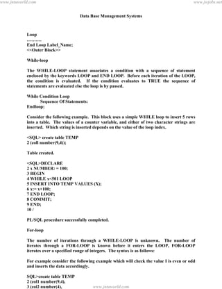 Data Base Management Systems
127
Loop
……….
End Loop Label_Name;
<<Outer Block>>
While-loop
The WHILE-LOOP statement associates a condition with a sequence of statement
enclosed by the keywords LOOP and END LOOP. Before each iteration of the LOOP,
the condition is evaluated. If the condition evaluates to TRUE the sequence of
statements are evaluated else the loop is by passed.
While Condition Loop
Sequence Of Statements:
Endloop;
Consider the following example. This block uses a simple WHILE loop to insert 5 rows
into a table. The values of a counter variable, and either of two character strings are
inserted. Which string is inserted depends on the value of the loop index.
<SQL> create table TEMP
2 (coll number(9,4));
Table created.
<SQL>DECLARE
2 x NUMBER: = 100;
3 BEGIN
4 WHILE x<501 LOOP
5 INSERT INTO TEMP VALUES (X);
6 x:= x+100;
7 END LOOP;
8 COMMIT;
9 END;
10 /
PL/SQL procedure successfully completed.
For-loop
The number of iterations through a WHILE-LOOP is unknown. The number of
iterates through a FOR-LOOP is known before it enters the LOOP, FOR-LOOP
iterates over a specified range of integers. The syntax is as follows:
For example consider the following example which will check the value I is even or odd
and inserts the data accordingly.
SQL>create table TEMP
2 (col1 number(9,4),
3 (col2 number(4),
4 text char(55));pdfMachine - is a pdf writer that produces quality PDF files with ease!
Get yours now!
“Thank you very much! I can use Acrobat Distiller or the Acrobat PDFWriter but I consider your
product a lot easier to use and much preferable to Adobe's" A.Sarras - USA
www.jntuworld.com
www.jntuworld.com
www.jwjobs.net
 